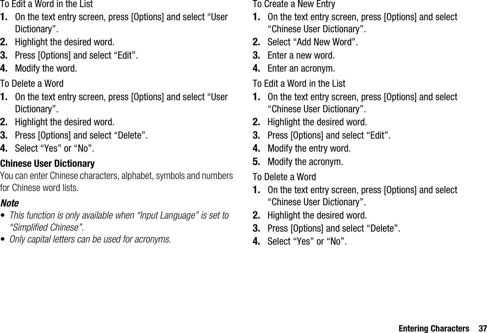 Entering Characters 37To Edit a Word in the List1. On the text entry screen, press [Options] and select “User Dictionary”.2. Highlight the desired word.3. Press [Options] and select “Edit”.4. Modify the word.To Delete a Word1. On the text entry screen, press [Options] and select “User Dictionary”.2. Highlight the desired word.3. Press [Options] and select “Delete”.4. Select “Yes” or “No”.Chinese User DictionaryYou can enter Chinese characters, alphabet, symbols and numbers for Chinese word lists.Note•This function is only available when “Input Language” is set to “Simplified Chinese”.•Only capital letters can be used for acronyms.To Create a New Entry1. On the text entry screen, press [Options] and select “Chinese User Dictionary”.2. Select “Add New Word”.3. Enter a new word.4. Enter an acronym.To Edit a Word in the List1. On the text entry screen, press [Options] and select “Chinese User Dictionary”.2. Highlight the desired word.3. Press [Options] and select “Edit”.4. Modify the entry word.5. Modify the acronym.To Delete a Word1. On the text entry screen, press [Options] and select “Chinese User Dictionary”.2. Highlight the desired word.3. Press [Options] and select “Delete”.4. Select “Yes” or “No”.