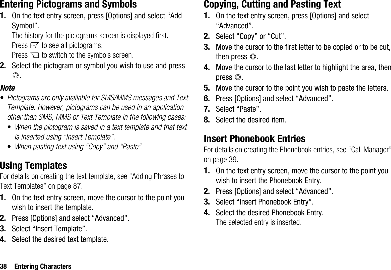 38 Entering CharactersEntering Pictograms and Symbols1. On the text entry screen, press [Options] and select “Add Symbol”. The history for the pictograms screen is displayed first.Press A to see all pictograms.Press C to switch to the symbols screen.2. Select the pictogram or symbol you wish to use and press B.Note•Pictograms are only available for SMS/MMS messages and Text Template. However, pictograms can be used in an application other than SMS, MMS or Text Template in the following cases:•When the pictogram is saved in a text template and that text is inserted using “Insert Template”.•When pasting text using “Copy” and “Paste”.Using TemplatesFor details on creating the text template, see “Adding Phrases to Text Templates” on page 87.1. On the text entry screen, move the cursor to the point you wish to insert the template.2. Press [Options] and select “Advanced”.3. Select “Insert Template”.4. Select the desired text template.Copying, Cutting and Pasting Text1. On the text entry screen, press [Options] and select “Advanced”.2. Select “Copy” or “Cut”.3. Move the cursor to the first letter to be copied or to be cut, then press B.4. Move the cursor to the last letter to highlight the area, then press B.5. Move the cursor to the point you wish to paste the letters.6. Press [Options] and select “Advanced”.7. Select “Paste”.8. Select the desired item.Insert Phonebook EntriesFor details on creating the Phonebook entries, see “Call Manager” on page 39.1. On the text entry screen, move the cursor to the point you wish to insert the Phonebook Entry.2. Press [Options] and select “Advanced”.3. Select “Insert Phonebook Entry”.4. Select the desired Phonebook Entry.The selected entry is inserted.