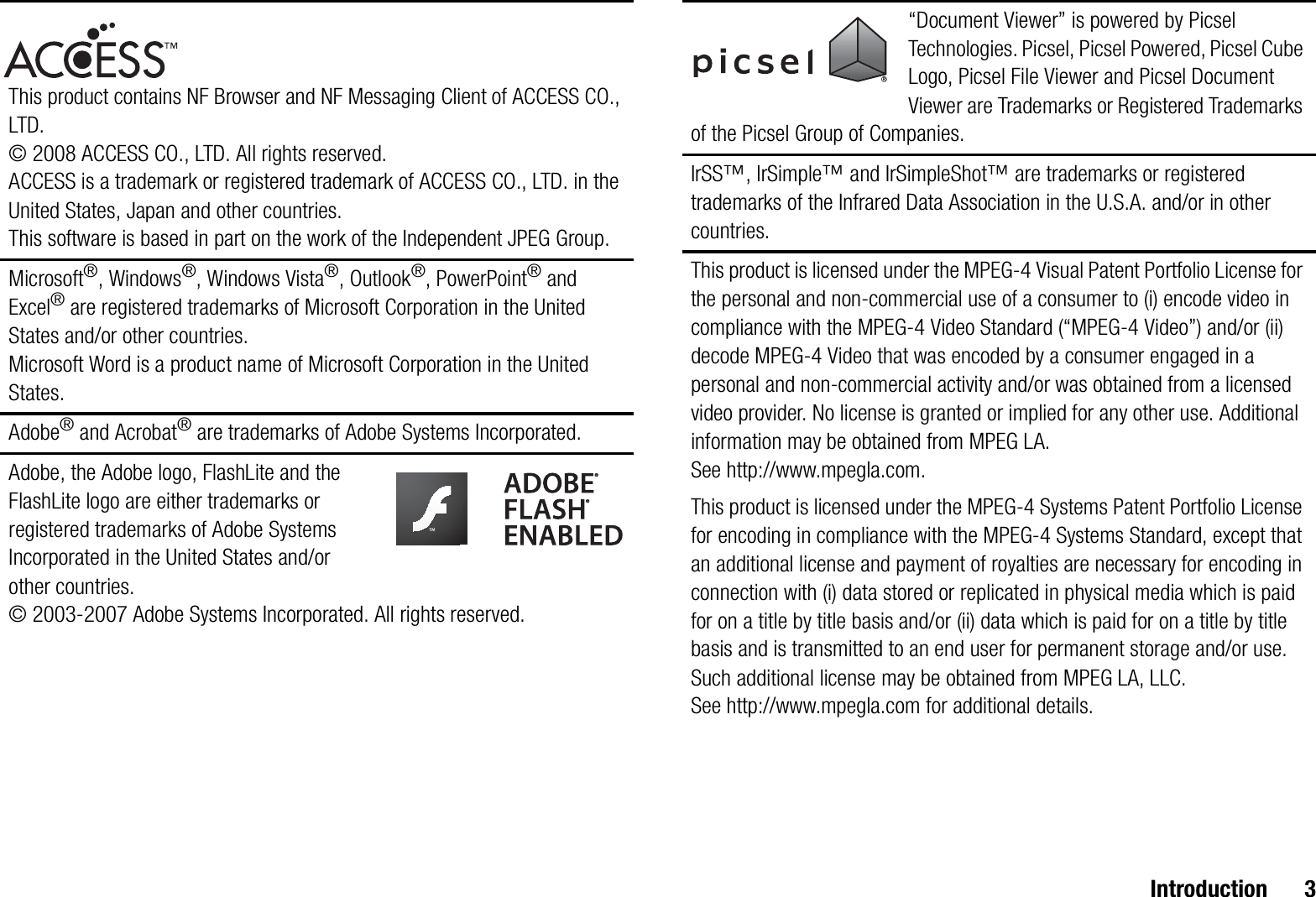 Introduction 3This product contains NF Browser and NF Messaging Client of ACCESS CO., LTD. © 2008 ACCESS CO., LTD. All rights reserved.ACCESS is a trademark or registered trademark of ACCESS CO., LTD. in the United States, Japan and other countries.This software is based in part on the work of the Independent JPEG Group.Microsoft®, Windows®, Windows Vista®, Outlook®, PowerPoint® and Excel® are registered trademarks of Microsoft Corporation in the United States and/or other countries.Microsoft Word is a product name of Microsoft Corporation in the United States.Adobe® and Acrobat® are trademarks of Adobe Systems Incorporated.Adobe, the Adobe logo, FlashLite and the FlashLite logo are either trademarks or registered trademarks of Adobe Systems Incorporated in the United States and/or other countries.© 2003-2007 Adobe Systems Incorporated. All rights reserved.“Document Viewer” is powered by Picsel Technologies. Picsel, Picsel Powered, Picsel Cube Logo, Picsel File Viewer and Picsel Document Viewer are Trademarks or Registered Trademarks of the Picsel Group of Companies.IrSS™, IrSimple™ and IrSimpleShot™ are trademarks or registered trademarks of the Infrared Data Association in the U.S.A. and/or in other countries.This product is licensed under the MPEG-4 Visual Patent Portfolio License for the personal and non-commercial use of a consumer to (i) encode video in compliance with the MPEG-4 Video Standard (“MPEG-4 Video”) and/or (ii) decode MPEG-4 Video that was encoded by a consumer engaged in a personal and non-commercial activity and/or was obtained from a licensed video provider. No license is granted or implied for any other use. Additional information may be obtained from MPEG LA. See http://www.mpegla.com.This product is licensed under the MPEG-4 Systems Patent Portfolio License for encoding in compliance with the MPEG-4 Systems Standard, except that an additional license and payment of royalties are necessary for encoding in connection with (i) data stored or replicated in physical media which is paid for on a title by title basis and/or (ii) data which is paid for on a title by title basis and is transmitted to an end user for permanent storage and/or use. Such additional license may be obtained from MPEG LA, LLC. See http://www.mpegla.com for additional details.