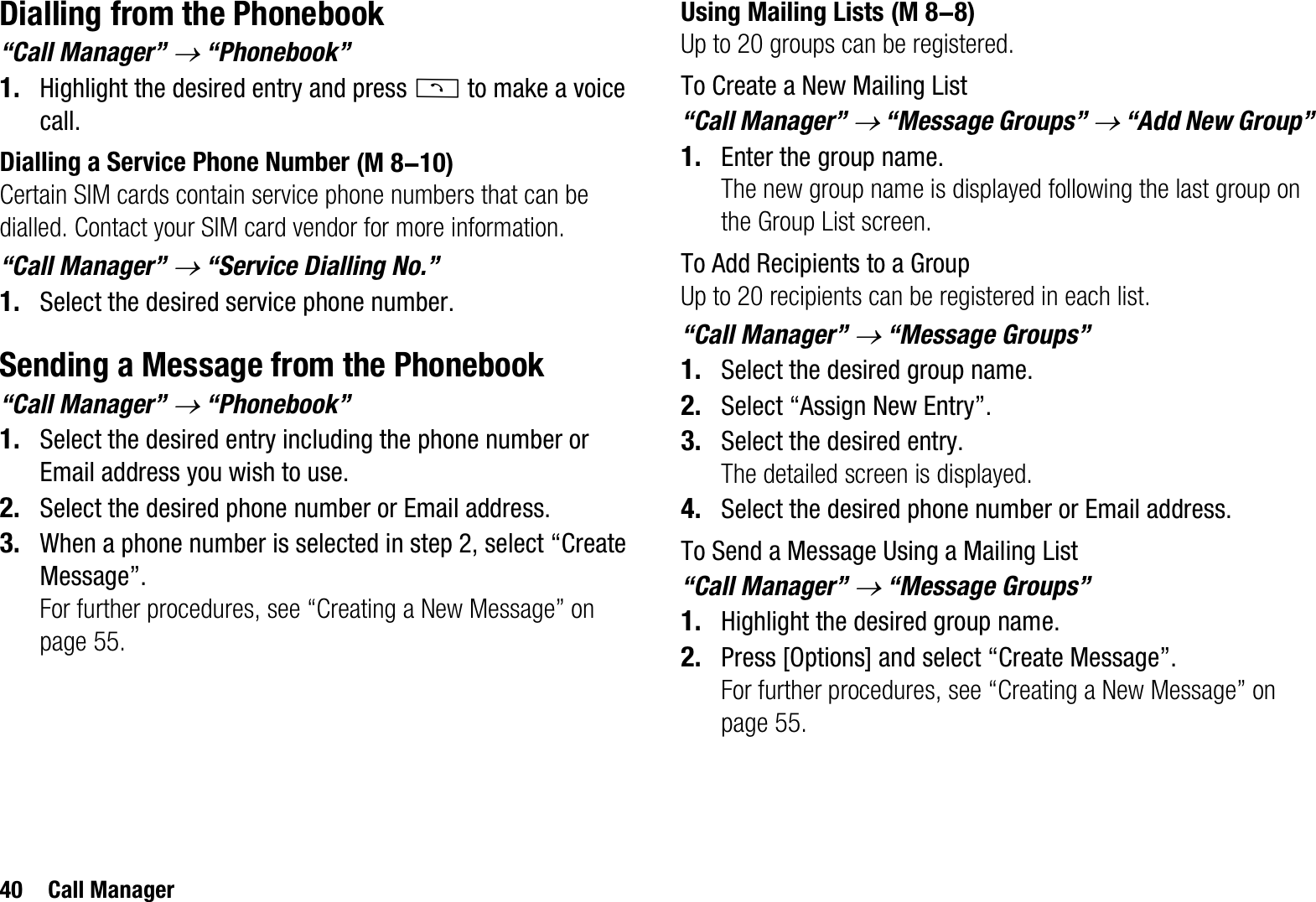 40 Call ManagerDialling from the Phonebook“Call Manager” o “Phonebook”1. Highlight the desired entry and press D to make a voice call.Dialling a Service Phone NumberCertain SIM cards contain service phone numbers that can be dialled. Contact your SIM card vendor for more information. “Call Manager” o “Service Dialling No.”1. Select the desired service phone number.Sending a Message from the Phonebook“Call Manager” o “Phonebook”1. Select the desired entry including the phone number or Email address you wish to use.2. Select the desired phone number or Email address.3. When a phone number is selected in step 2, select “Create Message”.For further procedures, see “Creating a New Message” on page 55.Using Mailing ListsUp to 20 groups can be registered.To Create a New Mailing List“Call Manager” o “Message Groups” o “Add New Group”1. Enter the group name.The new group name is displayed following the last group on the Group List screen.To Add Recipients to a GroupUp to 20 recipients can be registered in each list.“Call Manager” o “Message Groups”1. Select the desired group name.2. Select “Assign New Entry”.3. Select the desired entry.The detailed screen is displayed.4. Select the desired phone number or Email address.To Send a Message Using a Mailing List“Call Manager” o “Message Groups”1. Highlight the desired group name.2. Press [Options] and select “Create Message”.For further procedures, see “Creating a New Message” on page 55. (M 8-10) (M 8-8)