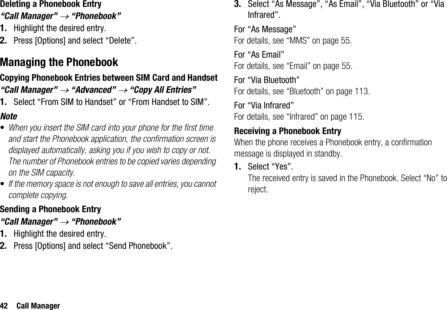 42 Call ManagerDeleting a Phonebook Entry“Call Manager” o “Phonebook”1. Highlight the desired entry.2. Press [Options] and select “Delete”.Managing the PhonebookCopying Phonebook Entries between SIM Card and Handset“Call Manager” o “Advanced” o “Copy All Entries”1. Select “From SIM to Handset” or “From Handset to SIM”.Note•When you insert the SIM card into your phone for the first time and start the Phonebook application, the confirmation screen is displayed automatically, asking you if you wish to copy or not. The number of Phonebook entries to be copied varies depending on the SIM capacity.•If the memory space is not enough to save all entries, you cannot complete copying.Sending a Phonebook Entry“Call Manager” o “Phonebook”1. Highlight the desired entry.2. Press [Options] and select “Send Phonebook”.3. Select “As Message”, “As Email”, “Via Bluetooth” or “Via Infrared”.For “As Message”For details, see “MMS” on page 55.For “As Email”For details, see “Email” on page 55.For “Via Bluetooth”For details, see “Bluetooth” on page 113.For “Via Infrared”For details, see “Infrared” on page 115.Receiving a Phonebook EntryWhen the phone receives a Phonebook entry, a confirmation message is displayed in standby.1. Select “Yes”.The received entry is saved in the Phonebook. Select “No” to reject.