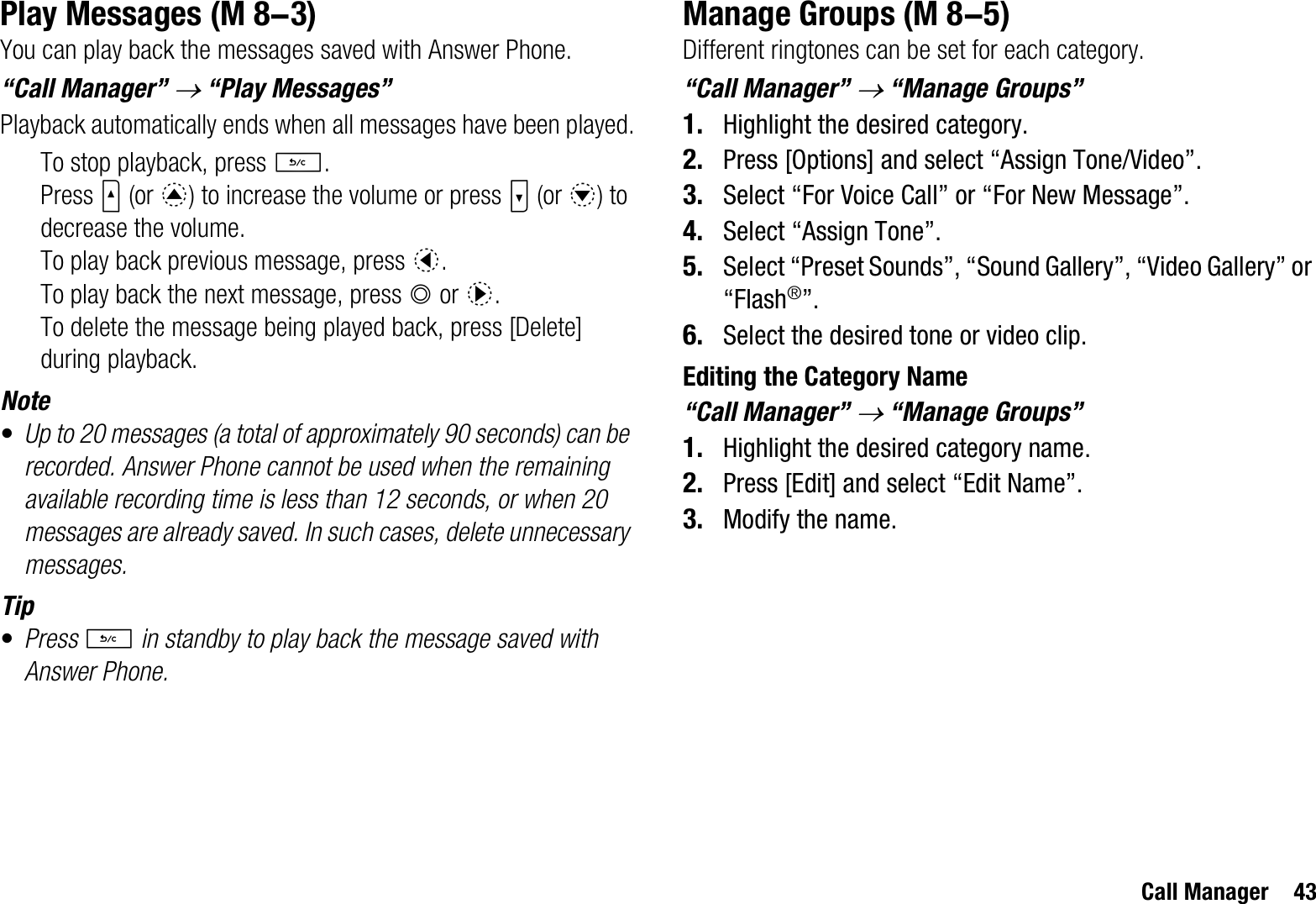 Call Manager 43Play MessagesYou can play back the messages saved with Answer Phone.“Call Manager” o “Play Messages”Playback automatically ends when all messages have been played.To stop playback, press U.Press V (or a) to increase the volume or press W (or b) to decrease the volume.To play back previous message, press c.To play back the next message, press B or d.To delete the message being played back, press [Delete] during playback.Note•Up to 20 messages (a total of approximately 90 seconds) can be recorded. Answer Phone cannot be used when the remaining available recording time is less than 12 seconds, or when 20 messages are already saved. In such cases, delete unnecessary messages.Tip•Press U in standby to play back the message saved with Answer Phone.Manage GroupsDifferent ringtones can be set for each category.“Call Manager” o “Manage Groups”1. Highlight the desired category.2. Press [Options] and select “Assign Tone/Video”.3. Select “For Voice Call” or “For New Message”.4. Select “Assign Tone”.5. Select “Preset Sounds”, “Sound Gallery”, “Video Gallery” or “Flash®”.6. Select the desired tone or video clip.Editing the Category Name“Call Manager” o “Manage Groups”1. Highlight the desired category name.2. Press [Edit] and select “Edit Name”.3. Modify the name. (M 8-3)  (M 8-5)