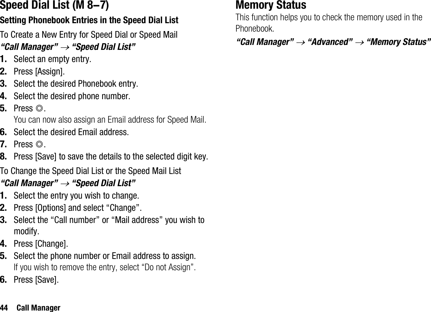 44 Call ManagerSpeed Dial ListSetting Phonebook Entries in the Speed Dial ListTo Create a New Entry for Speed Dial or Speed Mail“Call Manager” o “Speed Dial List”1. Select an empty entry.2. Press [Assign].3. Select the desired Phonebook entry.4. Select the desired phone number.5. Press B.You can now also assign an Email address for Speed Mail.6. Select the desired Email address.7. Press B.8. Press [Save] to save the details to the selected digit key.To Change the Speed Dial List or the Speed Mail List“Call Manager” o “Speed Dial List”1. Select the entry you wish to change.2. Press [Options] and select “Change”.3. Select the “Call number” or “Mail address” you wish to modify.4. Press [Change].5. Select the phone number or Email address to assign.If you wish to remove the entry, select “Do not Assign”.6. Press [Save].Memory StatusThis function helps you to check the memory used in the Phonebook.“Call Manager” o “Advanced” o “Memory Status” (M 8-7)