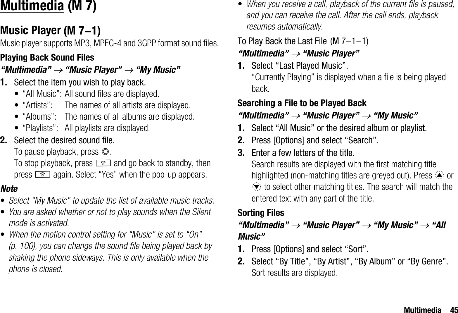 Multimedia 45MultimediaMusic PlayerMusic player supports MP3, MPEG-4 and 3GPP format sound files. Playing Back Sound Files“Multimedia” o “Music Player” o “My Music”1. Select the item you wish to play back.• “All Music”: All sound files are displayed.• “Artists”: The names of all artists are displayed.• “Albums”: The names of all albums are displayed.• “Playlists”: All playlists are displayed.2. Select the desired sound file.To pause playback, press B.To stop playback, press F and go back to standby, then press F again. Select “Yes” when the pop-up appears.Note•Select “My Music” to update the list of available music tracks. •You are asked whether or not to play sounds when the Silent mode is activated.•When the motion control setting for “Music” is set to “On” (p. 100), you can change the sound file being played back by shaking the phone sideways. This is only available when the phone is closed.•When you receive a call, playback of the current file is paused, and you can receive the call. After the call ends, playback resumes automatically.To Play Back the Last File“Multimedia” o “Music Player”1. Select “Last Played Music”.“Currently Playing” is displayed when a file is being played back.Searching a File to be Played Back“Multimedia” o “Music Player” o “My Music”1. Select “All Music” or the desired album or playlist.2. Press [Options] and select “Search”.3. Enter a few letters of the title.Search results are displayed with the first matching title highlighted (non-matching titles are greyed out). Press a or b to select other matching titles. The search will match the entered text with any part of the title.Sorting Files“Multimedia” o “Music Player” o “My Music” o “All Music”1. Press [Options] and select “Sort”.2. Select “By Title”, “By Artist”, “By Album” or “By Genre”.Sort results are displayed. (M 7) (M 7-1)  (M 7-1-1)