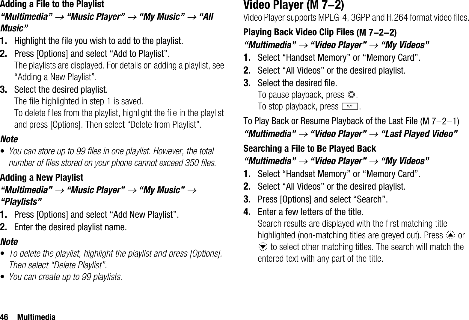 46 MultimediaAdding a File to the Playlist“Multimedia” o “Music Player” o “My Music” o “All Music”1. Highlight the file you wish to add to the playlist.2. Press [Options] and select “Add to Playlist”.The playlists are displayed. For details on adding a playlist, see “Adding a New Playlist”.3. Select the desired playlist.The file highlighted in step 1 is saved.To delete files from the playlist, highlight the file in the playlist and press [Options]. Then select “Delete from Playlist”.Note•You can store up to 99 files in one playlist. However, the total number of files stored on your phone cannot exceed 350 files.Adding a New Playlist“Multimedia” o “Music Player” o “My Music”o“Playlists”1. Press [Options] and select “Add New Playlist”.2. Enter the desired playlist name.Note•To delete the playlist, highlight the playlist and press [Options]. Then select “Delete Playlist”.•You can create up to 99 playlists.Video PlayerVideo Player supports MPEG-4, 3GPP and H.264 format video files.Playing Back Video Clip Files“Multimedia” o “Video Player” o “My Videos”1. Select “Handset Memory” or “Memory Card”.2. Select “All Videos” or the desired playlist.3. Select the desired file.To pause playback, press B.To stop playback, press U.To Play Back or Resume Playback of the Last File“Multimedia” o “Video Player” o “Last Played Video”Searching a File to Be Played Back“Multimedia” o “Video Player” o “My Videos”1. Select “Handset Memory” or “Memory Card”.2. Select “All Videos” or the desired playlist.3. Press [Options] and select “Search”.4. Enter a few letters of the title.Search results are displayed with the first matching title highlighted (non-matching titles are greyed out). Press a or b to select other matching titles. The search will match the entered text with any part of the title. (M 7-2) (M 7-2-2) (M 7-2-1)