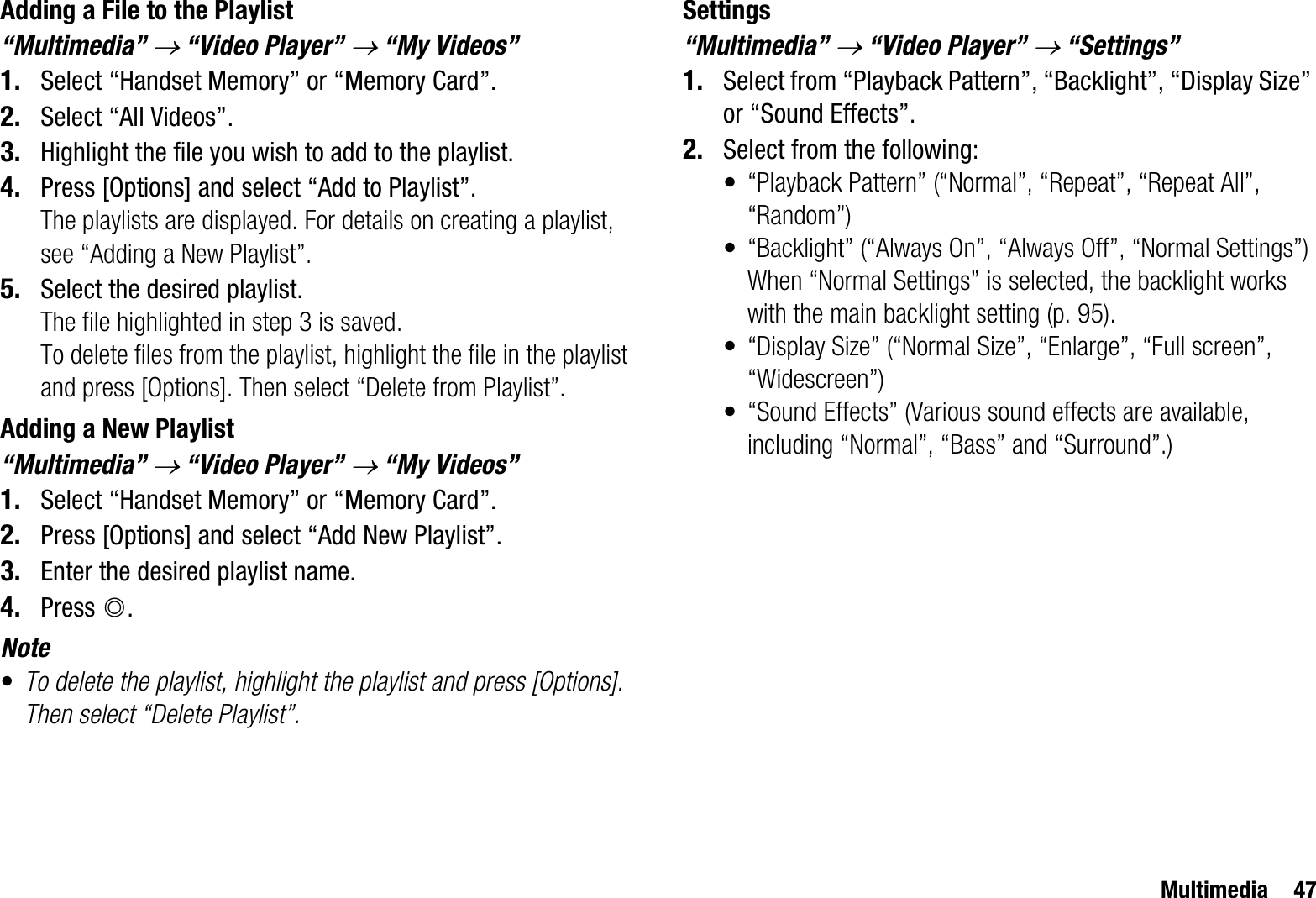 Multimedia 47Adding a File to the Playlist“Multimedia” o “Video Player” o “My Videos”1. Select “Handset Memory” or “Memory Card”.2. Select “All Videos”.3. Highlight the file you wish to add to the playlist.4. Press [Options] and select “Add to Playlist”.The playlists are displayed. For details on creating a playlist, see “Adding a New Playlist”.5. Select the desired playlist.The file highlighted in step 3 is saved.To delete files from the playlist, highlight the file in the playlist and press [Options]. Then select “Delete from Playlist”.Adding a New Playlist“Multimedia” o “Video Player” o “My Videos”1. Select “Handset Memory” or “Memory Card”.2. Press [Options] and select “Add New Playlist”.3. Enter the desired playlist name.4. Press B.Note•To delete the playlist, highlight the playlist and press [Options]. Then select “Delete Playlist”.Settings“Multimedia” o “Video Player” o “Settings”1. Select from “Playback Pattern”, “Backlight”, “Display Size” or “Sound Effects”.2. Select from the following:• “Playback Pattern” (“Normal”, “Repeat”, “Repeat All”, “Random”)• “Backlight” (“Always On”, “Always Off”, “Normal Settings”)When “Normal Settings” is selected, the backlight works with the main backlight setting (p. 95).• “Display Size” (“Normal Size”, “Enlarge”, “Full screen”, “Widescreen”)• “Sound Effects” (Various sound effects are available, including “Normal”, “Bass” and “Surround”.)