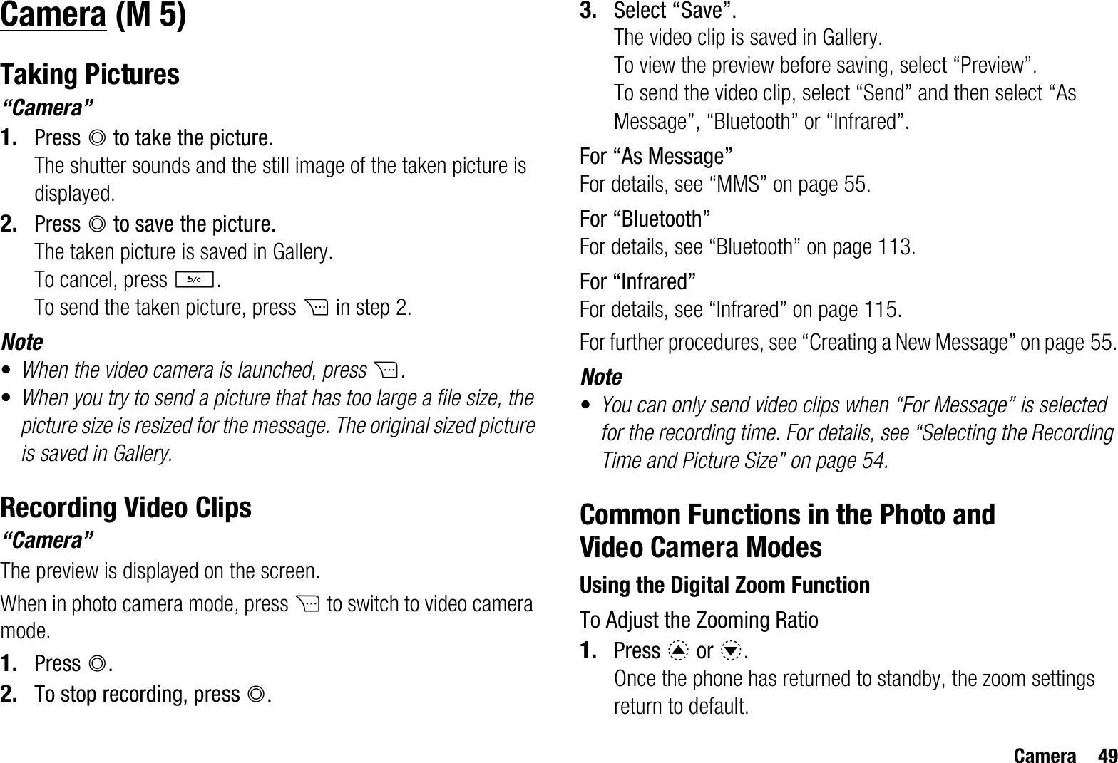 Camera 49CameraTaking Pictures“Camera”1. Press B to take the picture.The shutter sounds and the still image of the taken picture is displayed.2. Press B to save the picture.The taken picture is saved in Gallery.To cancel, press U.To send the taken picture, press C in step 2.Note•When the video camera is launched, press C.•When you try to send a picture that has too large a file size, the picture size is resized for the message. The original sized picture is saved in Gallery.Recording Video Clips“Camera”The preview is displayed on the screen.When in photo camera mode, press C to switch to video camera mode.1. Press B.2. To stop recording, press B.3. Select “Save”.The video clip is saved in Gallery.To view the preview before saving, select “Preview”.To send the video clip, select “Send” and then select “As Message”, “Bluetooth” or “Infrared”.For “As Message”For details, see “MMS” on page 55.For “Bluetooth”For details, see “Bluetooth” on page 113.For “Infrared”For details, see “Infrared” on page 115.For further procedures, see “Creating a New Message” on page 55.Note•You can only send video clips when “For Message” is selected for the recording time. For details, see “Selecting the Recording Time and Picture Size” on page 54.Common Functions in the Photo and Video Camera ModesUsing the Digital Zoom FunctionTo Adjust the Zooming Ratio1. Press a or b.Once the phone has returned to standby, the zoom settings return to default. (M 5)