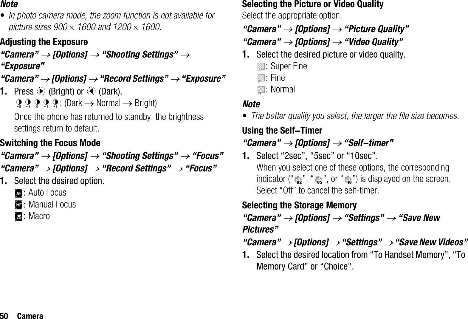 50 CameraNote•In photo camera mode, the zoom function is not available for picture sizes 900 u 1600 and 1200 u 1600.Adjusting the Exposure“Camera” o [Options] o “Shooting Settings” o“Exposure”“Camera” o [Options] o “Record Settings” o “Exposure”1. Press d (Bright) or c (Dark).: (Dark o Normal o Bright)Once the phone has returned to standby, the brightness settings return to default.Switching the Focus Mode“Camera” o [Options] o “Shooting Settings” o “Focus”“Camera” o [Options] o “Record Settings” o “Focus”1. Select the desired option.: Auto Focus: Manual Focus:MacroSelecting the Picture or Video QualitySelect the appropriate option.“Camera” o[Options] o “Picture Quality”“Camera” o[Options] o “Video Quality”1. Select the desired picture or video quality.: Super Fine:Fine:NormalNote•The better quality you select, the larger the file size becomes.Using the Self-Timer“Camera” o [Options] o “Self-timer”1. Select “2sec”, “5sec” or “10sec”. When you select one of these options, the corresponding indicator (“ ”, “ ”, or “ ”) is displayed on the screen.Select “Off” to cancel the self-timer.Selecting the Storage Memory“Camera” o [Options] o “Settings” o “Save New Pictures”“Camera” o [Options] o “Settings” o “Save New Videos”1. Select the desired location from “To Handset Memory”, “To Memory Card” or “Choice”.