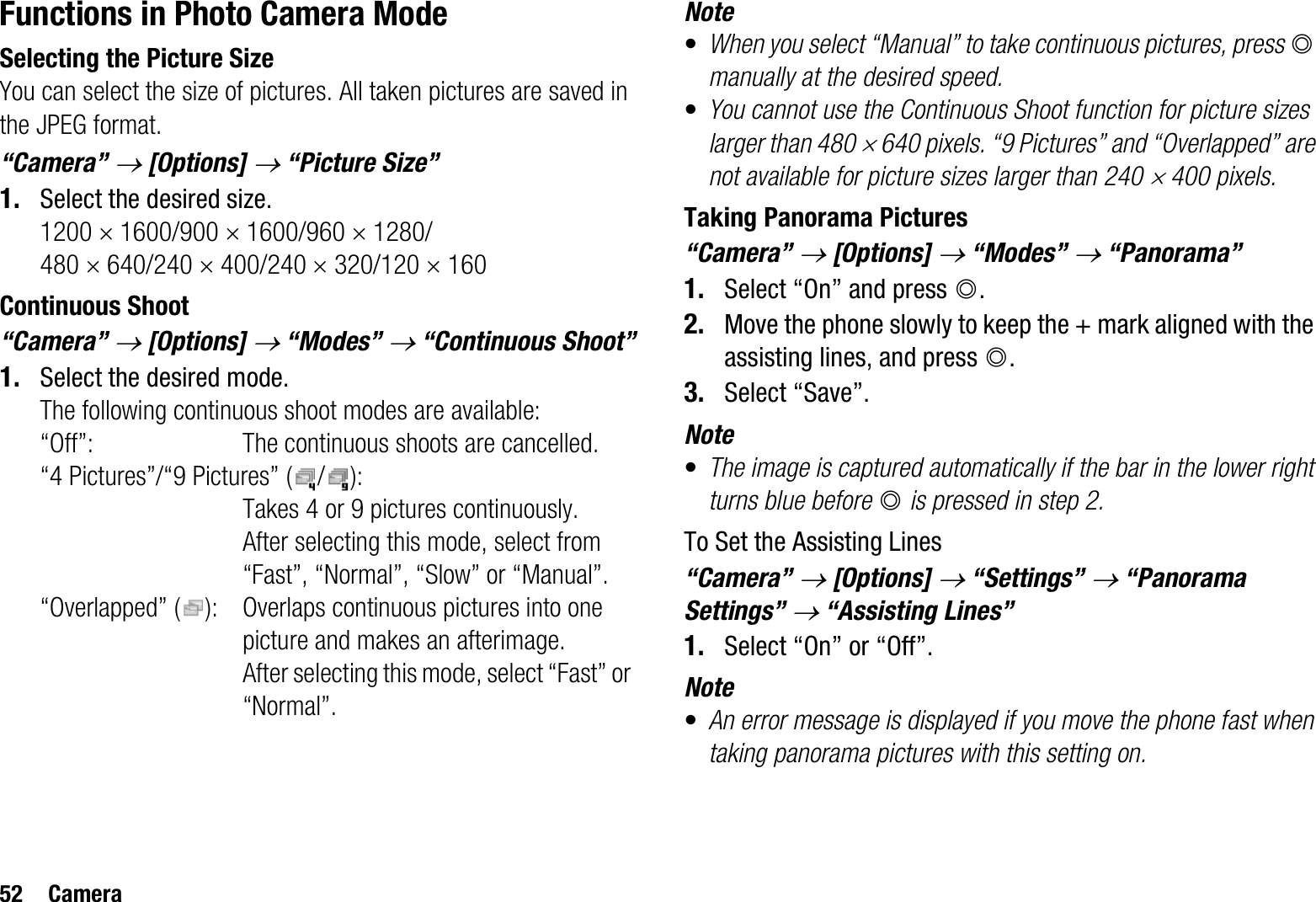 52 CameraFunctions in Photo Camera ModeSelecting the Picture SizeYou can select the size of pictures. All taken pictures are saved in the JPEG format.“Camera” o [Options] o “Picture Size”1. Select the desired size.1200 u 1600/900 u 1600/960 u 1280/480 u 640/240 u 400/240 u 320/120 u 160Continuous Shoot“Camera” o[Options] o “Modes” o “Continuous Shoot”1. Select the desired mode.The following continuous shoot modes are available:“Off”: The continuous shoots are cancelled.“4 Pictures”/“9 Pictures” ( / ): Takes 4 or 9 pictures continuously. After selecting this mode, select from “Fast”, “Normal”, “Slow” or “Manual”.“Overlapped” ( ): Overlaps continuous pictures into one picture and makes an afterimage. After selecting this mode, select “Fast” or “Normal”.Note•When you select “Manual” to take continuous pictures, press Bmanually at the desired speed.•You cannot use the Continuous Shoot function for picture sizes larger than 480 u 640 pixels. “9 Pictures” and “Overlapped” are not available for picture sizes larger than 240 u 400 pixels.Taking Panorama Pictures“Camera” o[Options] o “Modes” o “Panorama”1. Select “On” and press B.2. Move the phone slowly to keep the + mark aligned with the assisting lines, and press B.3. Select “Save”.Note•The image is captured automatically if the bar in the lower right turns blue before B is pressed in step 2.To Set the Assisting Lines“Camera” o[Options] o “Settings” o “Panorama Settings” o “Assisting Lines”1. Select “On” or “Off”.Note•An error message is displayed if you move the phone fast when taking panorama pictures with this setting on.