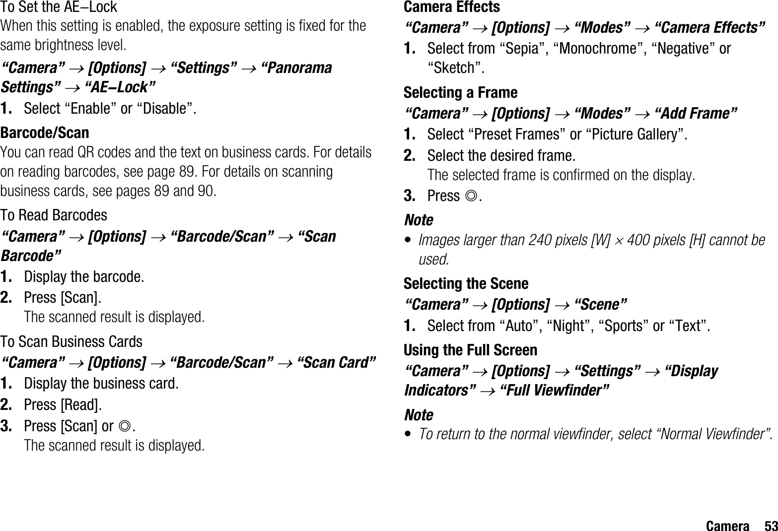 Camera 53To Set the AE-LockWhen this setting is enabled, the exposure setting is fixed for the same brightness level.“Camera” o[Options] o “Settings” o “Panorama Settings” o “AE-Lock”1. Select “Enable” or “Disable”.Barcode/ScanYou can read QR codes and the text on business cards. For details on reading barcodes, see page 89. For details on scanning business cards, see pages 89 and 90.To Read Barcodes“Camera” o[Options] o “Barcode/Scan” o “Scan Barcode”1. Display the barcode.2. Press [Scan].The scanned result is displayed.To Scan Business Cards“Camera” o[Options] o “Barcode/Scan” o “Scan Card”1. Display the business card.2. Press [Read].3. Press [Scan] or B.The scanned result is displayed.Camera Effects“Camera” o[Options] o “Modes” o “Camera Effects” 1. Select from “Sepia”, “Monochrome”, “Negative” or “Sketch”.Selecting a Frame“Camera” o[Options] o “Modes” o “Add Frame”1. Select “Preset Frames” or “Picture Gallery”.2. Select the desired frame.The selected frame is confirmed on the display.3. Press B.Note•Images larger than 240 pixels [W] u 400 pixels [H] cannot be used.Selecting the Scene“Camera” o[Options] o “Scene”1. Select from “Auto”, “Night”, “Sports” or “Text”.Using the Full Screen“Camera” o[Options] o “Settings” o “Display Indicators” o “Full Viewfinder”Note•To return to the normal viewfinder, select “Normal Viewfinder”.