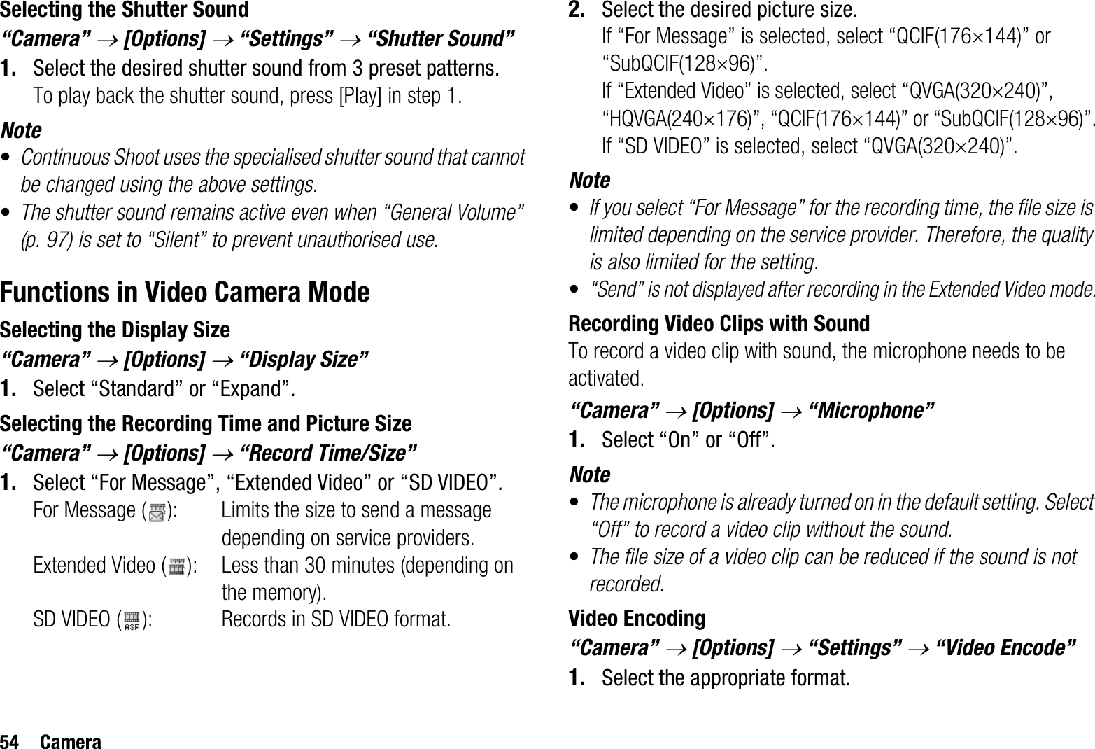 54 CameraSelecting the Shutter Sound“Camera” o[Options] o “Settings” o “Shutter Sound”1. Select the desired shutter sound from 3 preset patterns.To play back the shutter sound, press [Play] in step 1.Note•Continuous Shoot uses the specialised shutter sound that cannot be changed using the above settings.•The shutter sound remains active even when “General Volume” (p. 97) is set to “Silent” to prevent unauthorised use.Functions in Video Camera ModeSelecting the Display Size“Camera” o [Options] o “Display Size”1. Select “Standard” or “Expand”.Selecting the Recording Time and Picture Size“Camera” o [Options] o “Record Time/Size”1. Select “For Message”, “Extended Video” or “SD VIDEO”.For Message ( ): Limits the size to send a message depending on service providers.Extended Video ( ): Less than 30 minutes (depending on the memory).SD VIDEO ( ): Records in SD VIDEO format.2. Select the desired picture size.If “For Message” is selected, select “QCIF(176u144)” or “SubQCIF(128u96)”.If “Extended Video” is selected, select “QVGA(320u240)”, “HQVGA(240u176)”, “QCIF(176u144)” or “SubQCIF(128u96)”.If “SD VIDEO” is selected, select “QVGA(320u240)”.Note•If you select “For Message” for the recording time, the file size is limited depending on the service provider. Therefore, the quality is also limited for the setting.•“Send” is not displayed after recording in the Extended Video mode.Recording Video Clips with SoundTo record a video clip with sound, the microphone needs to be activated.“Camera” o [Options] o “Microphone”1. Select “On” or “Off”.Note•The microphone is already turned on in the default setting. Select “Off” to record a video clip without the sound.•The file size of a video clip can be reduced if the sound is not recorded.Video Encoding“Camera” o [Options] o “Settings” o “Video Encode”1. Select the appropriate format.