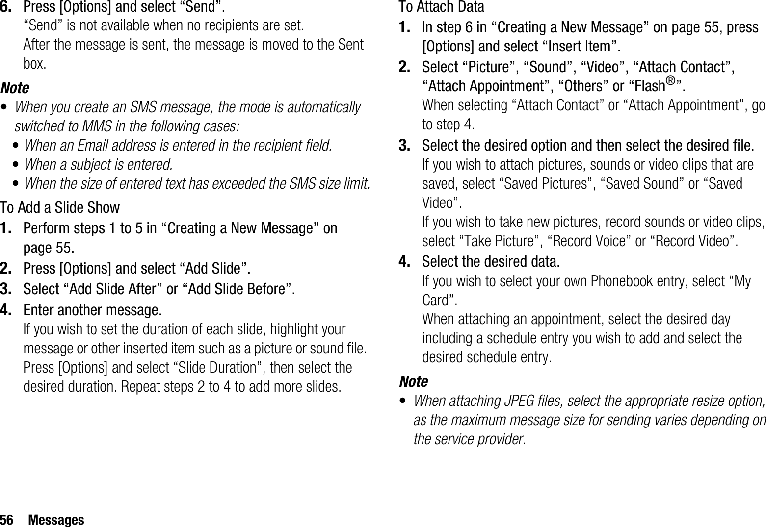 56 Messages6. Press [Options] and select “Send”.“Send” is not available when no recipients are set.After the message is sent, the message is moved to the Sent box.Note•When you create an SMS message, the mode is automatically switched to MMS in the following cases:•When an Email address is entered in the recipient field.•When a subject is entered.•When the size of entered text has exceeded the SMS size limit.To Add a Slide Show1. Perform steps 1 to 5 in “Creating a New Message” on page 55.2. Press [Options] and select “Add Slide”.3. Select “Add Slide After” or “Add Slide Before”.4. Enter another message.If you wish to set the duration of each slide, highlight your message or other inserted item such as a picture or sound file. Press [Options] and select “Slide Duration”, then select the desired duration. Repeat steps 2 to 4 to add more slides.To Attach Data1. In step 6 in “Creating a New Message” on page 55, press [Options] and select “Insert Item”.2. Select “Picture”, “Sound”, “Video”, “Attach Contact”, “Attach Appointment”, “Others” or “Flash®”.When selecting “Attach Contact” or “Attach Appointment”, go to step 4.3. Select the desired option and then select the desired file.If you wish to attach pictures, sounds or video clips that are saved, select “Saved Pictures”, “Saved Sound” or “Saved Video”.If you wish to take new pictures, record sounds or video clips, select “Take Picture”, “Record Voice” or “Record Video”.4. Select the desired data.If you wish to select your own Phonebook entry, select “My Card”.When attaching an appointment, select the desired day including a schedule entry you wish to add and select the desired schedule entry.Note•When attaching JPEG files, select the appropriate resize option, as the maximum message size for sending varies depending on the service provider.