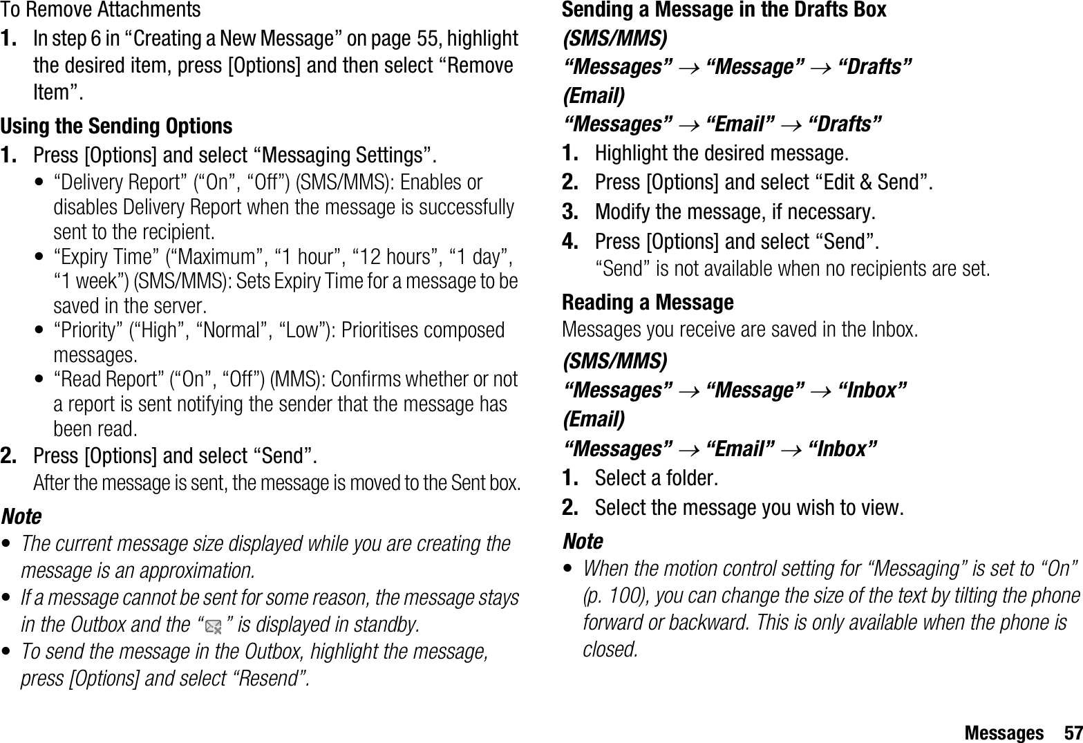 Messages 57To Remove Attachments1. In step 6 in “Creating a New Message” on page 55, highlight the desired item, press [Options] and then select “Remove Item”.Using the Sending Options1. Press [Options] and select “Messaging Settings”.• “Delivery Report” (“On”, “Off”) (SMS/MMS): Enables or disables Delivery Report when the message is successfully sent to the recipient.• “Expiry Time” (“Maximum”, “1 hour”, “12 hours”, “1 day”, “1 week”) (SMS/MMS): Sets Expiry Time for a message to be saved in the server.• “Priority” (“High”, “Normal”, “Low”): Prioritises composed messages.• “Read Report” (“On”, “Off”) (MMS): Confirms whether or not a report is sent notifying the sender that the message has been read.2. Press [Options] and select “Send”.After the message is sent, the message is moved to the Sent box.Note•The current message size displayed while you are creating the message is an approximation.•If a message cannot be sent for some reason, the message stays in the Outbox and the “ ” is displayed in standby.•To send the message in the Outbox, highlight the message, press [Options] and select “Resend”.Sending a Message in the Drafts Box(SMS/MMS)“Messages” o “Message” o “Drafts”(Email)“Messages” o “Email” o “Drafts”1. Highlight the desired message.2. Press [Options] and select “Edit &amp; Send”.3. Modify the message, if necessary.4. Press [Options] and select “Send”.“Send” is not available when no recipients are set.Reading a MessageMessages you receive are saved in the Inbox.(SMS/MMS)“Messages” o “Message” o “Inbox”(Email)“Messages” o “Email” o “Inbox”1. Select a folder.2. Select the message you wish to view.Note•When the motion control setting for “Messaging” is set to “On” (p. 100), you can change the size of the text by tilting the phone forward or backward. This is only available when the phone is closed.