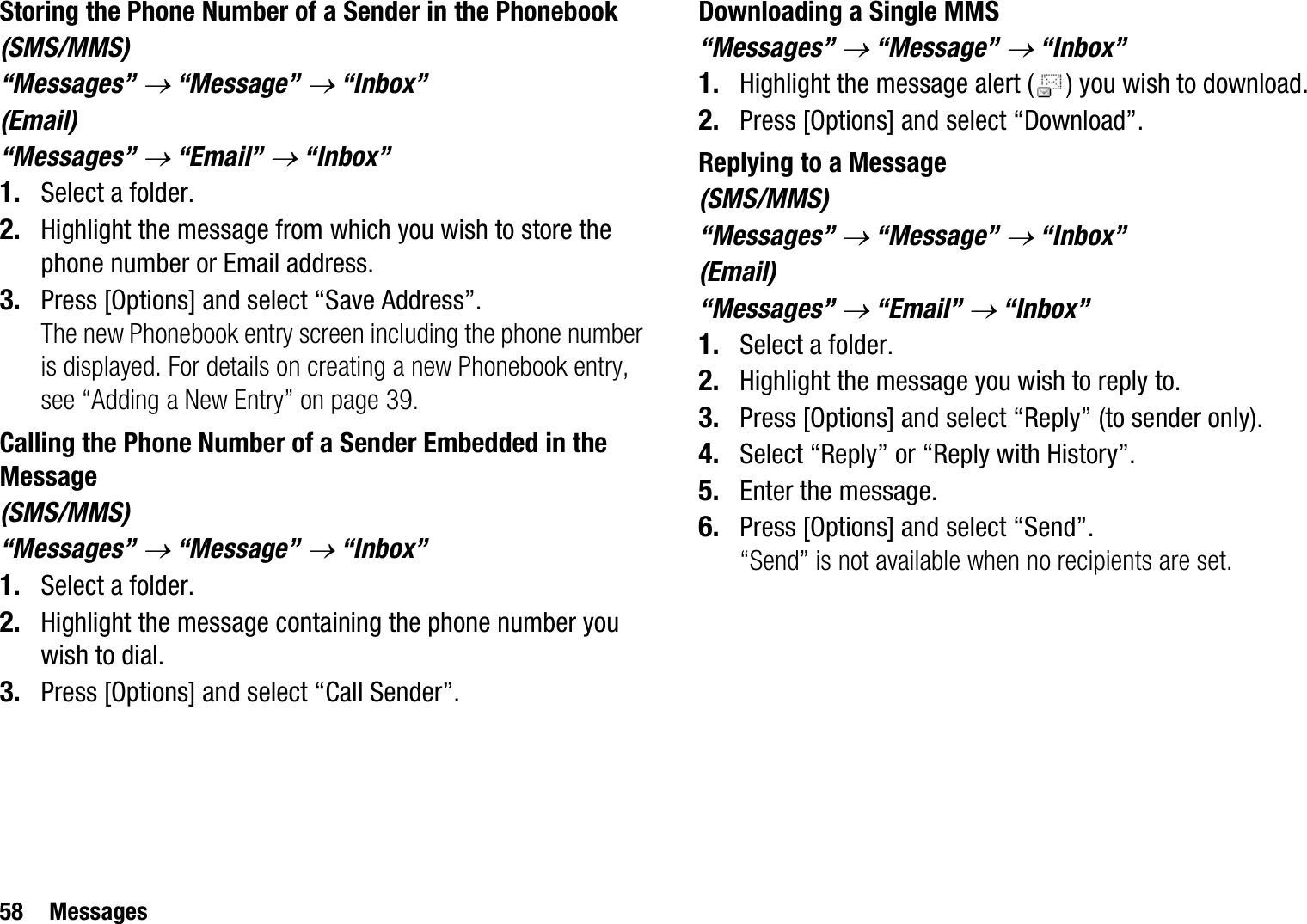 58 MessagesStoring the Phone Number of a Sender in the Phonebook(SMS/MMS)“Messages” o “Message” o “Inbox”(Email)“Messages” o “Email” o “Inbox”1. Select a folder.2. Highlight the message from which you wish to store the phone number or Email address.3. Press [Options] and select “Save Address”.The new Phonebook entry screen including the phone number is displayed. For details on creating a new Phonebook entry, see “Adding a New Entry” on page 39.Calling the Phone Number of a Sender Embedded in the Message(SMS/MMS)“Messages” o “Message” o “Inbox”1. Select a folder.2. Highlight the message containing the phone number you wish to dial.3. Press [Options] and select “Call Sender”.Downloading a Single MMS“Messages” o “Message” o “Inbox”1. Highlight the message alert ( ) you wish to download.2. Press [Options] and select “Download”.Replying to a Message(SMS/MMS)“Messages” o “Message” o “Inbox”(Email)“Messages” o “Email” o “Inbox”1. Select a folder.2. Highlight the message you wish to reply to.3. Press [Options] and select “Reply” (to sender only).4. Select “Reply” or “Reply with History”.5. Enter the message.6. Press [Options] and select “Send”.“Send” is not available when no recipients are set.