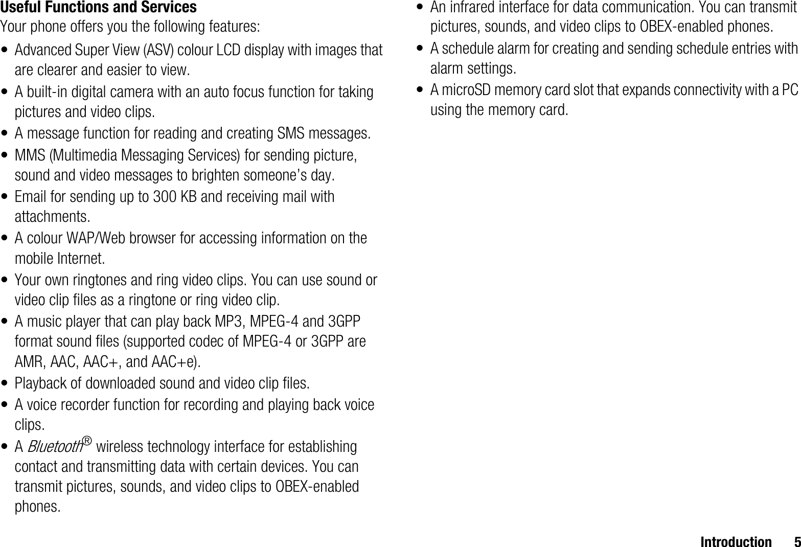 Introduction 5Useful Functions and ServicesYour phone offers you the following features:• Advanced Super View (ASV) colour LCD display with images that are clearer and easier to view.• A built-in digital camera with an auto focus function for taking pictures and video clips.• A message function for reading and creating SMS messages.• MMS (Multimedia Messaging Services) for sending picture, sound and video messages to brighten someone’s day.• Email for sending up to 300 KB and receiving mail with attachments.• A colour WAP/Web browser for accessing information on the mobile Internet.• Your own ringtones and ring video clips. You can use sound or video clip files as a ringtone or ring video clip.• A music player that can play back MP3, MPEG-4 and 3GPP format sound files (supported codec of MPEG-4 or 3GPP are AMR, AAC, AAC+, and AAC+e).• Playback of downloaded sound and video clip files.• A voice recorder function for recording and playing back voice clips.•A Bluetooth® wireless technology interface for establishing contact and transmitting data with certain devices. You can transmit pictures, sounds, and video clips to OBEX-enabled phones.• An infrared interface for data communication. You can transmit pictures, sounds, and video clips to OBEX-enabled phones.• A schedule alarm for creating and sending schedule entries with alarm settings.• A microSD memory card slot that expands connectivity with a PC using the memory card.