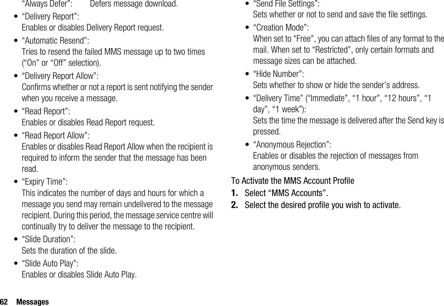 62 Messages“Always Defer”:  Defers message download.• “Delivery Report”:Enables or disables Delivery Report request.• “Automatic Resend”: Tries to resend the failed MMS message up to two times (“On” or “Off” selection).• “Delivery Report Allow”:Confirms whether or not a report is sent notifying the sender when you receive a message.• “Read Report”:Enables or disables Read Report request.• “Read Report Allow”:Enables or disables Read Report Allow when the recipient is required to inform the sender that the message has been read.• “Expiry Time”: This indicates the number of days and hours for which a message you send may remain undelivered to the message recipient. During this period, the message service centre will continually try to deliver the message to the recipient.• “Slide Duration”:Sets the duration of the slide.• “Slide Auto Play”:Enables or disables Slide Auto Play.• “Send File Settings”: Sets whether or not to send and save the file settings.• “Creation Mode”:When set to “Free”, you can attach files of any format to the mail. When set to “Restricted”, only certain formats and message sizes can be attached.•“Hide Number”:Sets whether to show or hide the sender’s address.• “Delivery Time” (“Immediate”, “1 hour”, “12 hours”, “1 day”, “1 week”):Sets the time the message is delivered after the Send key is pressed.• “Anonymous Rejection”:Enables or disables the rejection of messages from anonymous senders.To Activate the MMS Account Profile1. Select “MMS Accounts”.2. Select the desired profile you wish to activate.