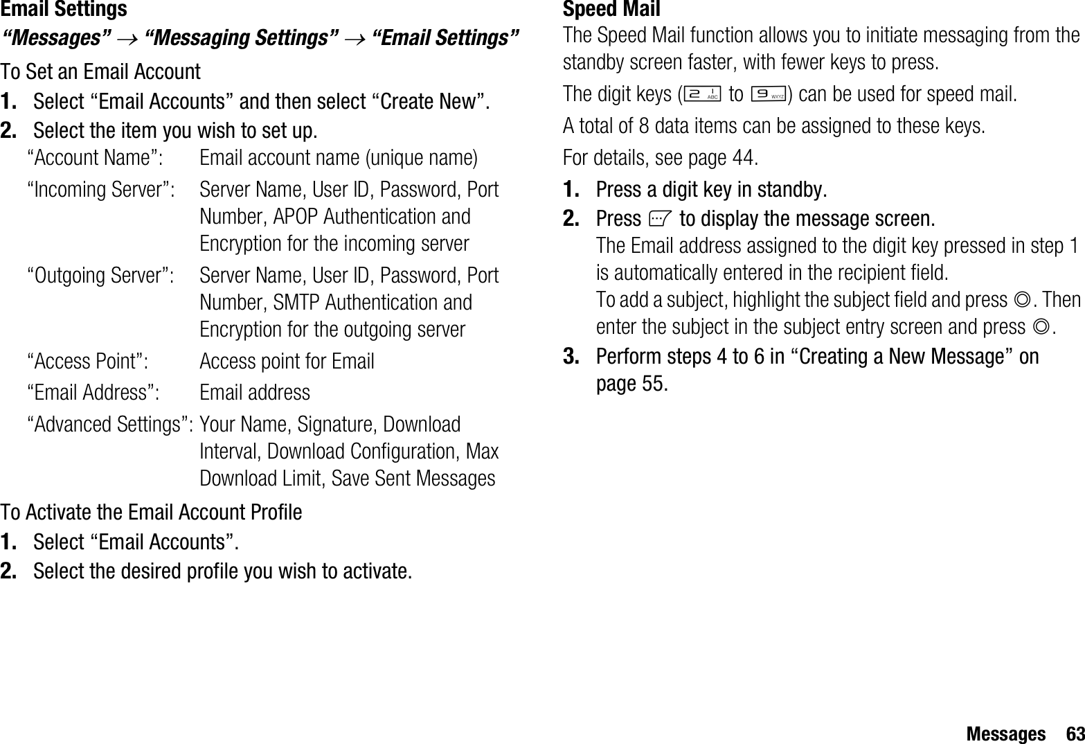 Messages 63Email Settings“Messages” o “Messaging Settings” o “Email Settings”To Set an Email Account1. Select “Email Accounts” and then select “Create New”.2. Select the item you wish to set up.“Account Name”: Email account name (unique name)“Incoming Server”: Server Name, User ID, Password, Port Number, APOP Authentication and Encryption for the incoming server“Outgoing Server”: Server Name, User ID, Password, Port Number, SMTP Authentication and Encryption for the outgoing server“Access Point”: Access point for Email“Email Address”: Email address“Advanced Settings”: Your Name, Signature, Download Interval, Download Configuration, Max Download Limit, Save Sent MessagesTo Activate the Email Account Profile1. Select “Email Accounts”.2. Select the desired profile you wish to activate.Speed MailThe Speed Mail function allows you to initiate messaging from the standby screen faster, with fewer keys to press.The digit keys (H to O) can be used for speed mail. A total of 8 data items can be assigned to these keys.For details, see page 44.1. Press a digit key in standby.2. Press A to display the message screen.The Email address assigned to the digit key pressed in step 1 is automatically entered in the recipient field.To add a subject, highlight the subject field and press B. Then enter the subject in the subject entry screen and press B.3. Perform steps 4 to 6 in “Creating a New Message” on page 55.