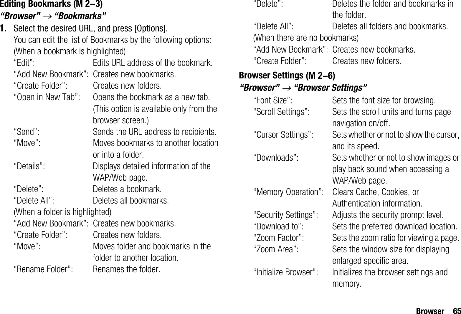 Browser 65Editing Bookmarks“Browser” o “Bookmarks”1. Select the desired URL, and press [Options].You can edit the list of Bookmarks by the following options:(When a bookmark is highlighted)“Edit”: Edits URL address of the bookmark.“Add New Bookmark”: Creates new bookmarks.“Create Folder”: Creates new folders.“Open in New Tab”: Opens the bookmark as a new tab. (This option is available only from the browser screen.)“Send”: Sends the URL address to recipients.“Move”: Moves bookmarks to another location or into a folder.“Details”: Displays detailed information of the WAP/Web page.“Delete”: Deletes a bookmark.“Delete All”: Deletes all bookmarks.(When a folder is highlighted)“Add New Bookmark”: Creates new bookmarks.“Create Folder”: Creates new folders.“Move”: Moves folder and bookmarks in the folder to another location.“Rename Folder”: Renames the folder.“Delete”: Deletes the folder and bookmarks in the folder.“Delete All”: Deletes all folders and bookmarks.(When there are no bookmarks)“Add New Bookmark”: Creates new bookmarks.“Create Folder”: Creates new folders.Browser Settings“Browser” o “Browser Settings”“Font Size”: Sets the font size for browsing.“Scroll Settings”: Sets the scroll units and turns page navigation on/off.“Cursor Settings”: Sets whether or not to show the cursor, and its speed.“Downloads”: Sets whether or not to show images or play back sound when accessing a WAP/Web page.“Memory Operation”: Clears Cache, Cookies, or Authentication information.“Security Settings”: Adjusts the security prompt level.“Download to”: Sets the preferred download location.“Zoom Factor”: Sets the zoom ratio for viewing a page. “Zoom Area”: Sets the window size for displaying enlarged specific area.“Initialize Browser”: Initializes the browser settings and memory. (M 2-3) (M 2-6)