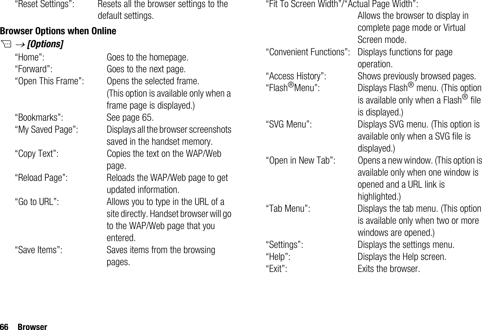 66 Browser“Reset Settings”: Resets all the browser settings to the default settings.Browser Options when OnlineCo [Options]“Home”: Goes to the homepage.“Forward”: Goes to the next page.“Open This Frame”: Opens the selected frame. (This option is available only when a frame page is displayed.)“Bookmarks”: See page 65.“My Saved Page”: Displays all the browser screenshots saved in the handset memory.“Copy Text”: Copies the text on the WAP/Web page.“Reload Page”: Reloads the WAP/Web page to get updated information.“Go to URL”: Allows you to type in the URL of a site directly. Handset browser will go to the WAP/Web page that you entered.“Save Items”: Saves items from the browsing pages.“Fit To Screen Width”/“Actual Page Width”:Allows the browser to display in complete page mode or Virtual Screen mode.“Convenient Functions”: Displays functions for page operation.“Access History”: Shows previously browsed pages.“Flash®Menu”: Displays Flash® menu. (This option is available only when a Flash® file is displayed.)“SVG Menu”: Displays SVG menu. (This option is available only when a SVG file is displayed.)“Open in New Tab”: Opens a new window. (This option is available only when one window is opened and a URL link is highlighted.)“Tab Menu”: Displays the tab menu. (This option is available only when two or more windows are opened.)“Settings”: Displays the settings menu.“Help”: Displays the Help screen.“Exit”: Exits the browser.