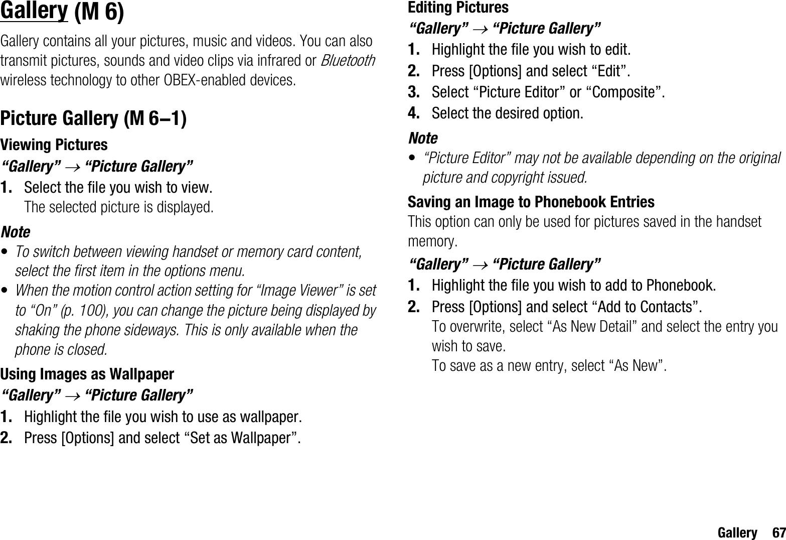 Gallery 67GalleryGallery contains all your pictures, music and videos. You can also transmit pictures, sounds and video clips via infrared or Bluetoothwireless technology to other OBEX-enabled devices.Picture GalleryViewing Pictures“Gallery” o “Picture Gallery”1. Select the file you wish to view.The selected picture is displayed.Note•To switch between viewing handset or memory card content, select the first item in the options menu.•When the motion control action setting for “Image Viewer” is set to “On” (p. 100), you can change the picture being displayed by shaking the phone sideways. This is only available when the phone is closed.Using Images as Wallpaper“Gallery” o “Picture Gallery”1. Highlight the file you wish to use as wallpaper.2. Press [Options] and select “Set as Wallpaper”.Editing Pictures“Gallery” o “Picture Gallery”1. Highlight the file you wish to edit.2. Press [Options] and select “Edit”.3. Select “Picture Editor” or “Composite”.4. Select the desired option.Note•“Picture Editor” may not be available depending on the original picture and copyright issued.Saving an Image to Phonebook EntriesThis option can only be used for pictures saved in the handset memory.“Gallery” o “Picture Gallery”1. Highlight the file you wish to add to Phonebook.2. Press [Options] and select “Add to Contacts”.To overwrite, select “As New Detail” and select the entry you wish to save.To save as a new entry, select “As New”.(M 6) (M 6-1)