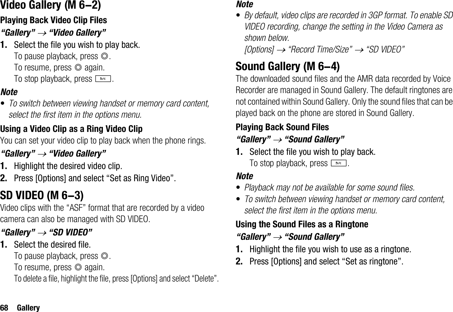 68 GalleryVideo GalleryPlaying Back Video Clip Files“Gallery” o “Video Gallery”1. Select the file you wish to play back.To pause playback, press B.To resume, press B again.To stop playback, press U.Note•To switch between viewing handset or memory card content, select the first item in the options menu.Using a Video Clip as a Ring Video ClipYou can set your video clip to play back when the phone rings.“Gallery” o “Video Gallery”1. Highlight the desired video clip.2. Press [Options] and select “Set as Ring Video”.SD VIDEOVideo clips with the “ASF” format that are recorded by a video camera can also be managed with SD VIDEO.“Gallery” o “SD VIDEO”1. Select the desired file.To pause playback, press B.To resume, press B again.To delete a file, highlight the file, press [Options] and select “Delete”.Note•By default, video clips are recorded in 3GP format. To enable SD VIDEO recording, change the setting in the Video Camera as shown below.[Options] o “Record Time/Size” o “SD VIDEO”Sound GalleryThe downloaded sound files and the AMR data recorded by Voice Recorder are managed in Sound Gallery. The default ringtones are not contained within Sound Gallery. Only the sound files that can be played back on the phone are stored in Sound Gallery.Playing Back Sound Files“Gallery” o “Sound Gallery”1. Select the file you wish to play back.To stop playback, press U.Note•Playback may not be available for some sound files.•To switch between viewing handset or memory card content, select the first item in the options menu.Using the Sound Files as a Ringtone“Gallery” o “Sound Gallery”1. Highlight the file you wish to use as a ringtone.2. Press [Options] and select “Set as ringtone”. (M 6-2) (M 6-3) (M 6-4)