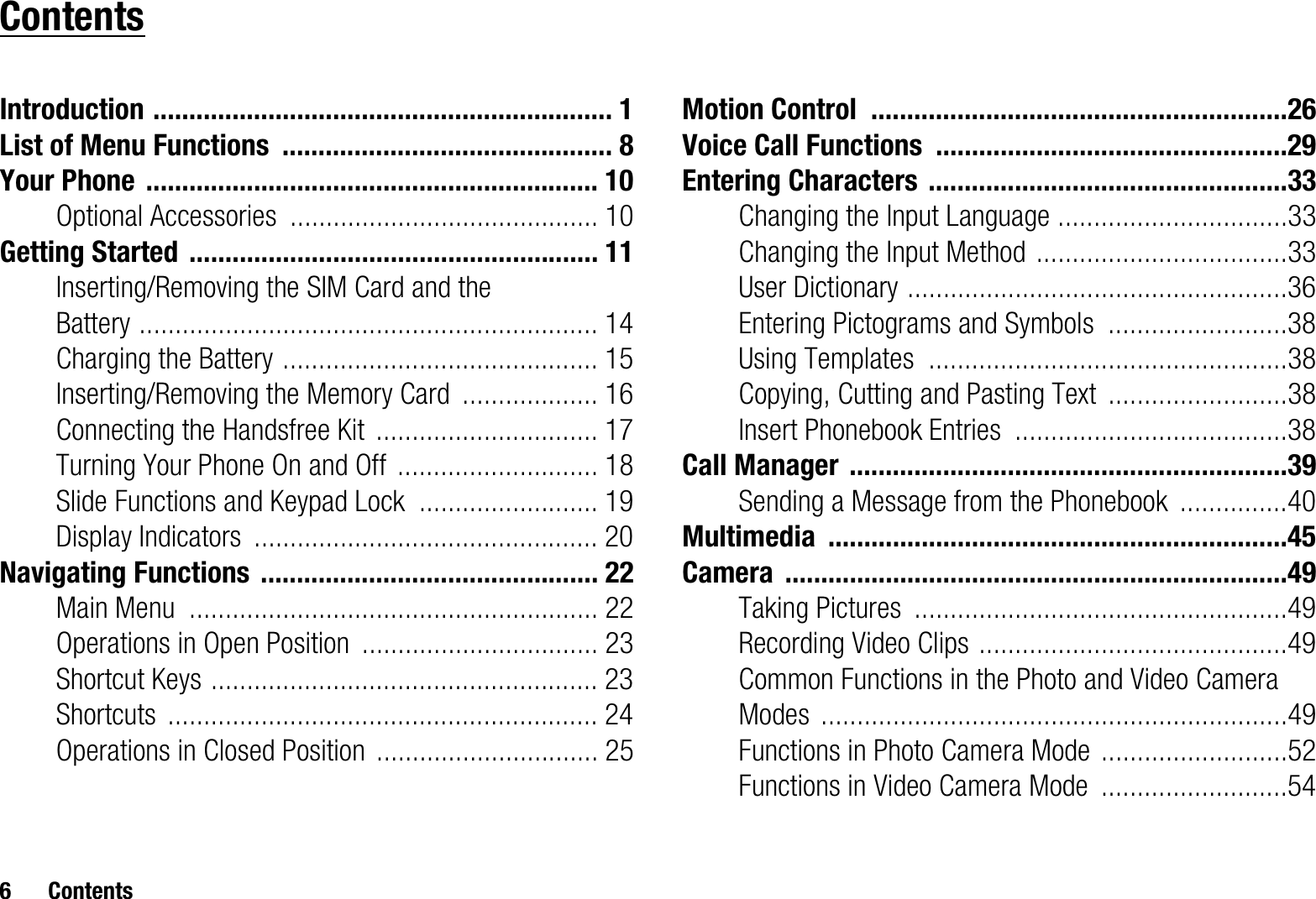 6 ContentsContentsIntroduction ................................................................ 1List of Menu Functions .............................................. 8Your Phone ............................................................... 10Optional Accessories ........................................... 10Getting Started ......................................................... 11Inserting/Removing the SIM Card and the Battery ................................................................ 14Charging the Battery ............................................ 15Inserting/Removing the Memory Card ................... 16Connecting the Handsfree Kit ............................... 17Turning Your Phone On and Off ............................ 18Slide Functions and Keypad Lock ......................... 19Display Indicators ................................................ 20Navigating Functions ............................................... 22Main Menu ......................................................... 22Operations in Open Position ................................. 23Shortcut Keys ...................................................... 23Shortcuts ............................................................ 24Operations in Closed Position ............................... 25Motion Control ..........................................................26Voice Call Functions .................................................29Entering Characters ..................................................33Changing the Input Language ................................33Changing the Input Method ...................................33User Dictionary .....................................................36Entering Pictograms and Symbols .........................38Using Templates ..................................................38Copying, Cutting and Pasting Text .........................38Insert Phonebook Entries ......................................38Call Manager .............................................................39Sending a Message from the Phonebook ...............40Multimedia ................................................................45Camera ......................................................................49Taking Pictures ....................................................49Recording Video Clips ...........................................49Common Functions in the Photo and Video Camera Modes .................................................................49Functions in Photo Camera Mode ..........................52Functions in Video Camera Mode ..........................54