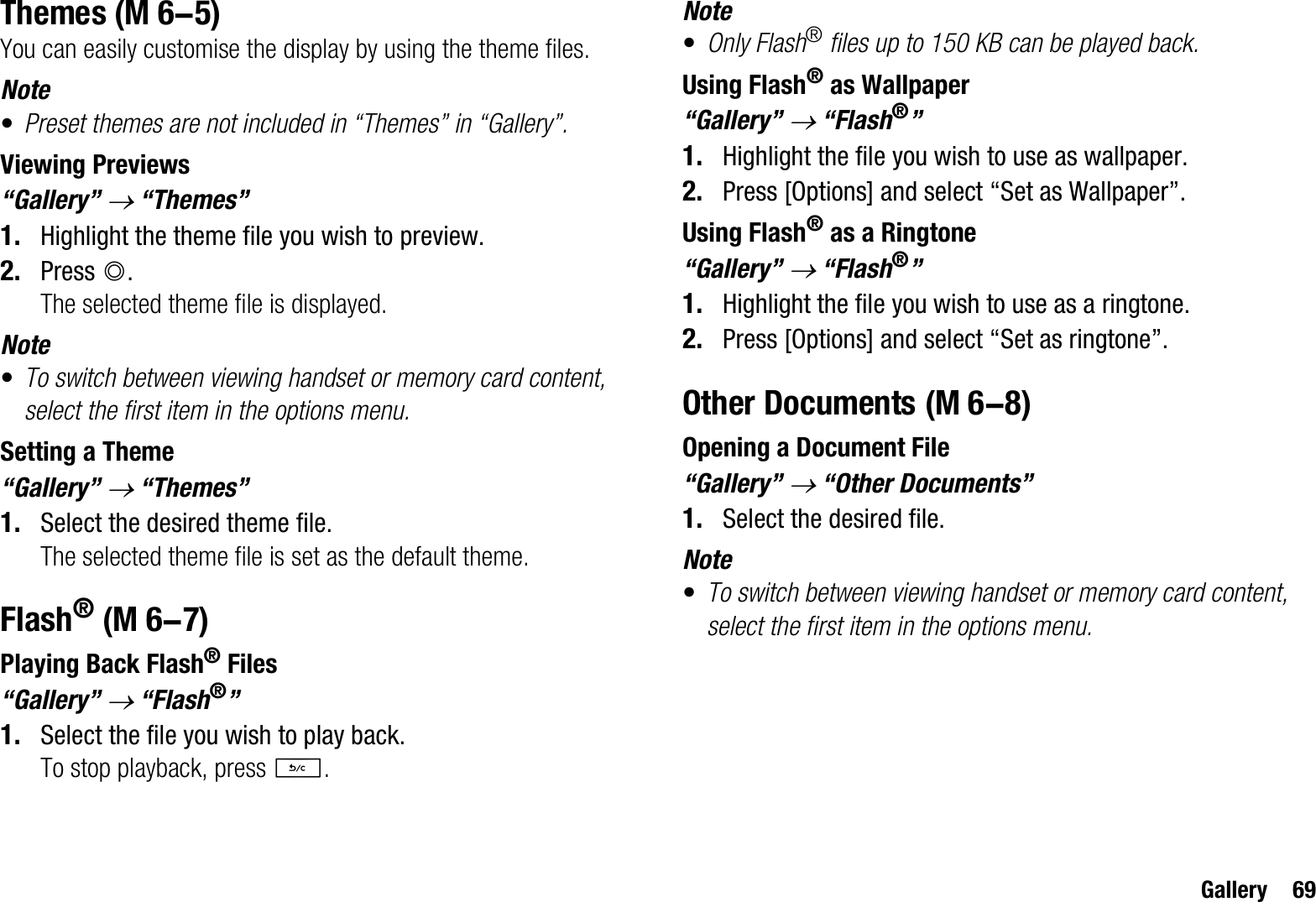 Gallery 69ThemesYou can easily customise the display by using the theme files.Note•Preset themes are not included in “Themes” in “Gallery”.Viewing Previews“Gallery” o “Themes”1. Highlight the theme file you wish to preview.2. Press B.The selected theme file is displayed.Note•To switch between viewing handset or memory card content, select the first item in the options menu.Setting a Theme“Gallery” o “Themes”1. Select the desired theme file.The selected theme file is set as the default theme.Flash®Playing Back Flash® Files“Gallery” o “Flash®”1. Select the file you wish to play back.To stop playback, press U.Note•Only Flash® files up to 150 KB can be played back.Using Flash® as Wallpaper“Gallery” o “Flash®”1. Highlight the file you wish to use as wallpaper.2. Press [Options] and select “Set as Wallpaper”.Using Flash® as a Ringtone“Gallery” o “Flash®”1. Highlight the file you wish to use as a ringtone.2. Press [Options] and select “Set as ringtone”.Other DocumentsOpening a Document File“Gallery” o “Other Documents”1. Select the desired file.Note•To switch between viewing handset or memory card content, select the first item in the options menu. (M 6-5) (M 6-7) (M 6-8)