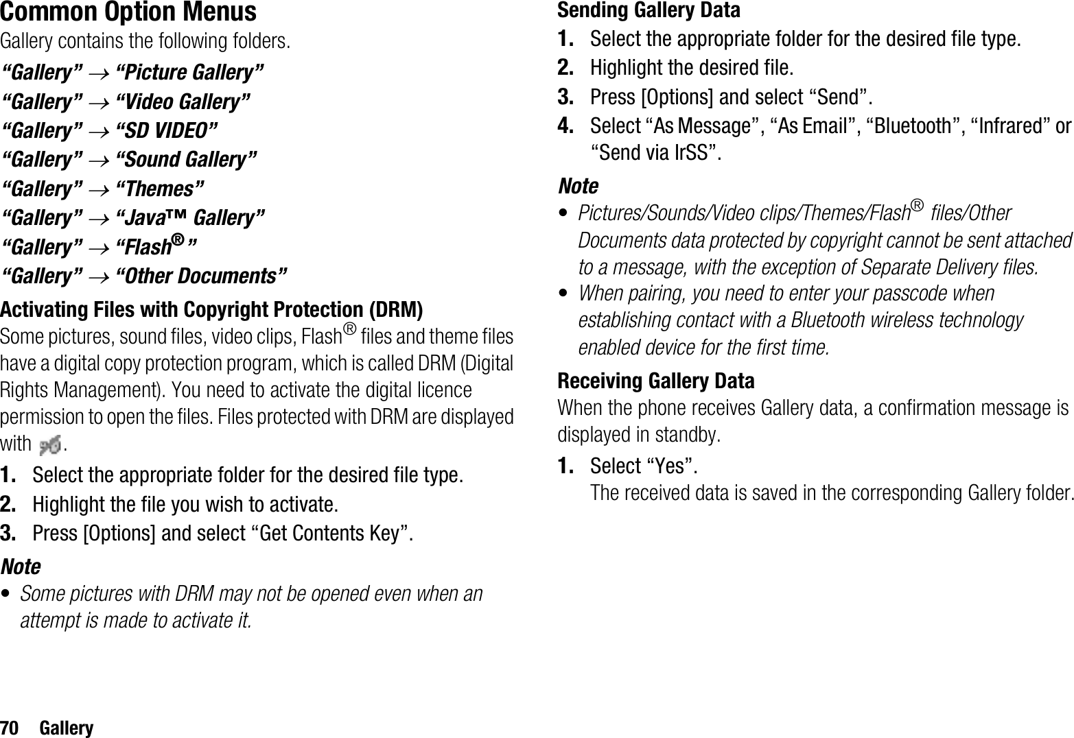 70 GalleryCommon Option MenusGallery contains the following folders.“Gallery” o “Picture Gallery”“Gallery” o “Video Gallery”“Gallery” o “SD VIDEO”“Gallery” o “Sound Gallery”“Gallery” o “Themes”“Gallery” o “Java™ Gallery”“Gallery” o “Flash®”“Gallery” o “Other Documents”Activating Files with Copyright Protection (DRM)Some pictures, sound files, video clips, Flash® files and theme files have a digital copy protection program, which is called DRM (Digital Rights Management). You need to activate the digital licence permission to open the files. Files protected with DRM are displayed with .1. Select the appropriate folder for the desired file type.2. Highlight the file you wish to activate.3. Press [Options] and select “Get Contents Key”.Note•Some pictures with DRM may not be opened even when an attempt is made to activate it.Sending Gallery Data1. Select the appropriate folder for the desired file type.2. Highlight the desired file.3. Press [Options] and select “Send”.4. Select “As Message”, “As Email”, “Bluetooth”, “Infrared” or “Send via IrSS”.Note•Pictures/Sounds/Video clips/Themes/Flash® files/Other Documents data protected by copyright cannot be sent attached to a message, with the exception of Separate Delivery files.•When pairing, you need to enter your passcode when establishing contact with a Bluetooth wireless technology enabled device for the first time.Receiving Gallery DataWhen the phone receives Gallery data, a confirmation message is displayed in standby.1. Select “Yes”.The received data is saved in the corresponding Gallery folder.