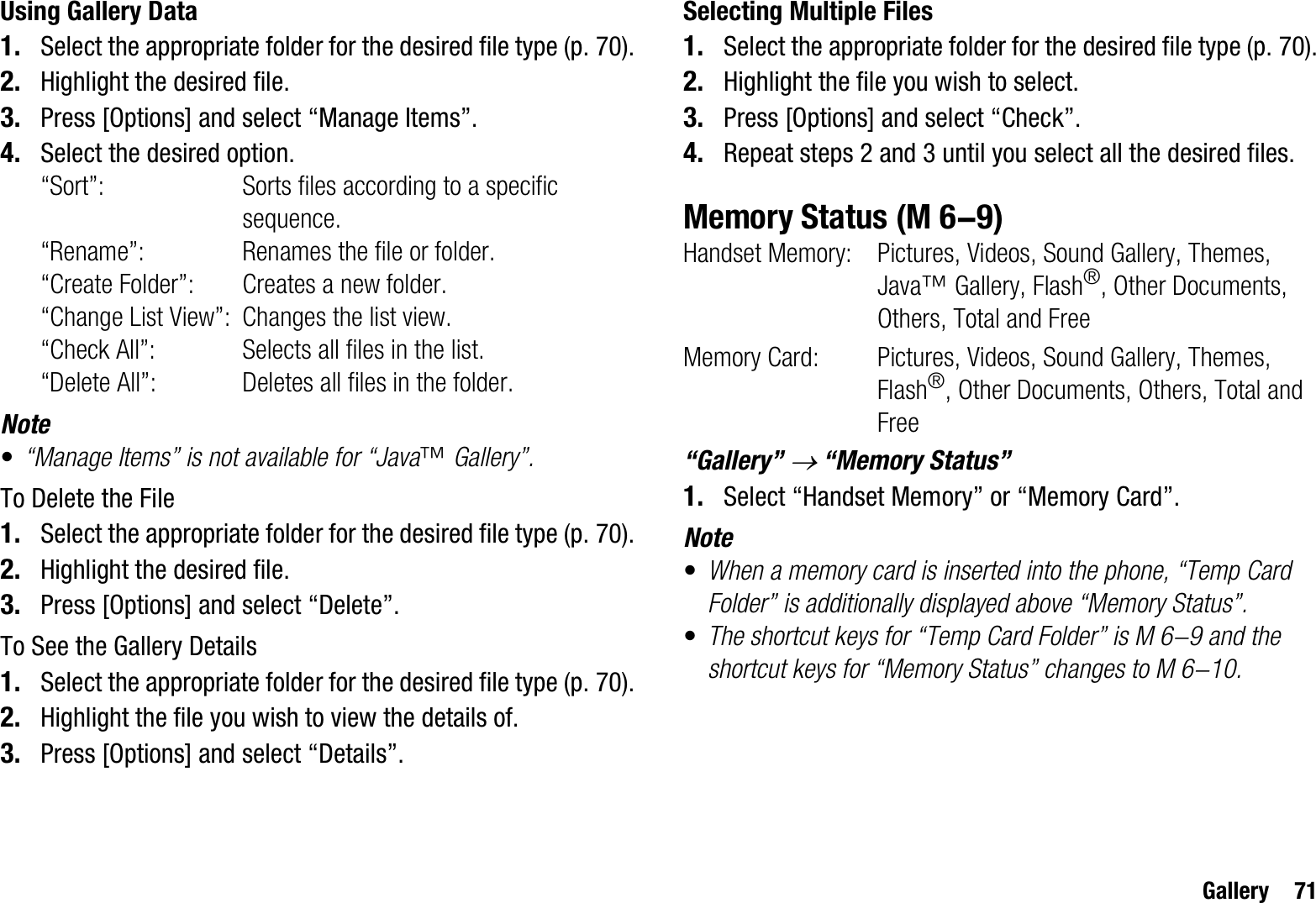 Gallery 71Using Gallery Data1. Select the appropriate folder for the desired file type (p. 70).2. Highlight the desired file.3. Press [Options] and select “Manage Items”.4. Select the desired option.“Sort”: Sorts files according to a specific sequence.“Rename”: Renames the file or folder. “Create Folder”: Creates a new folder.“Change List View”: Changes the list view.“Check All”: Selects all files in the list.“Delete All”: Deletes all files in the folder.Note•“Manage Items” is not available for “Java™ Gallery”.To Delete the File1. Select the appropriate folder for the desired file type (p. 70).2. Highlight the desired file.3. Press [Options] and select “Delete”.To See the Gallery Details1. Select the appropriate folder for the desired file type (p. 70).2. Highlight the file you wish to view the details of.3. Press [Options] and select “Details”.Selecting Multiple Files1. Select the appropriate folder for the desired file type (p. 70).2. Highlight the file you wish to select.3. Press [Options] and select “Check”.4. Repeat steps 2 and 3 until you select all the desired files.Memory StatusHandset Memory: Pictures, Videos, Sound Gallery, Themes, Java™ Gallery, Flash®, Other Documents, Others, Total and FreeMemory Card:  Pictures, Videos, Sound Gallery, Themes, Flash®, Other Documents, Others, Total and Free“Gallery” o “Memory Status”1. Select “Handset Memory” or “Memory Card”.Note•When a memory card is inserted into the phone, “Temp Card Folder” is additionally displayed above “Memory Status”. •The shortcut keys for “Temp Card Folder” is M 6-9 and the shortcut keys for “Memory Status” changes to M 6-10. (M 6-9)