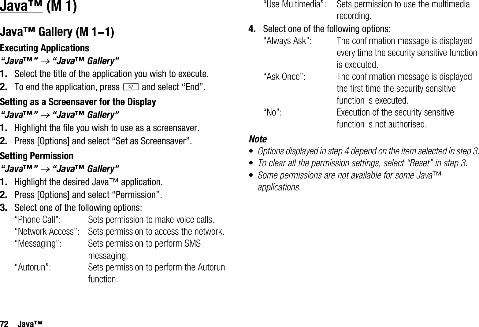 72 Java™Java™Java™ GalleryExecuting Applications“Java™”o “Java™ Gallery”1. Select the title of the application you wish to execute.2. To end the application, press F and select “End”.Setting as a Screensaver for the Display“Java™”o “Java™ Gallery”1. Highlight the file you wish to use as a screensaver.2. Press [Options] and select “Set as Screensaver”.Setting Permission“Java™”o “Java™ Gallery”1. Highlight the desired Java™ application.2. Press [Options] and select “Permission”.3. Select one of the following options:“Phone Call”: Sets permission to make voice calls.“Network Access”: Sets permission to access the network.“Messaging”: Sets permission to perform SMS messaging.“Autorun”: Sets permission to perform the Autorun function.“Use Multimedia”: Sets permission to use the multimedia recording.4. Select one of the following options:“Always Ask”: The confirmation message is displayed every time the security sensitive function is executed.“Ask Once”: The confirmation message is displayed the first time the security sensitive function is executed.“No”: Execution of the security sensitive function is not authorised.Note•Options displayed in step 4 depend on the item selected in step 3.•To clear all the permission settings, select “Reset” in step 3.•Some permissions are not available for some Java™applications. (M 1) (M 1-1)