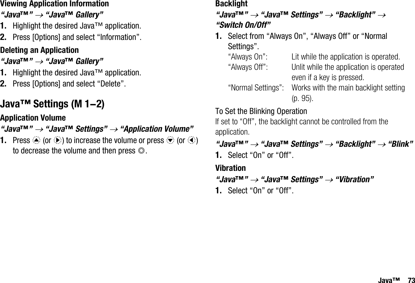 Java™ 73Viewing Application Information“Java™”o “Java™ Gallery”1. Highlight the desired Java™ application.2. Press [Options] and select “Information”.Deleting an Application“Java™”o “Java™ Gallery”1. Highlight the desired Java™ application.2. Press [Options] and select “Delete”.Java™ SettingsApplication Volume“Java™”o “Java™ Settings” o “Application Volume”1. Press a (or d) to increase the volume or press b (or c)to decrease the volume and then press B.Backlight“Java™”o “Java™ Settings” o “Backlight” o“Switch On/Off”1. Select from “Always On”, “Always Off” or “Normal Settings”.“Always On”: Lit while the application is operated.“Always Off”: Unlit while the application is operated even if a key is pressed.“Normal Settings”: Works with the main backlight setting (p. 95).To Set the Blinking OperationIf set to “Off”, the backlight cannot be controlled from the application.“Java™”o “Java™ Settings” o “Backlight” o “Blink”1. Select “On” or “Off”.Vibration“Java™”o “Java™ Settings” o “Vibration”1. Select “On” or “Off”. (M 1-2)