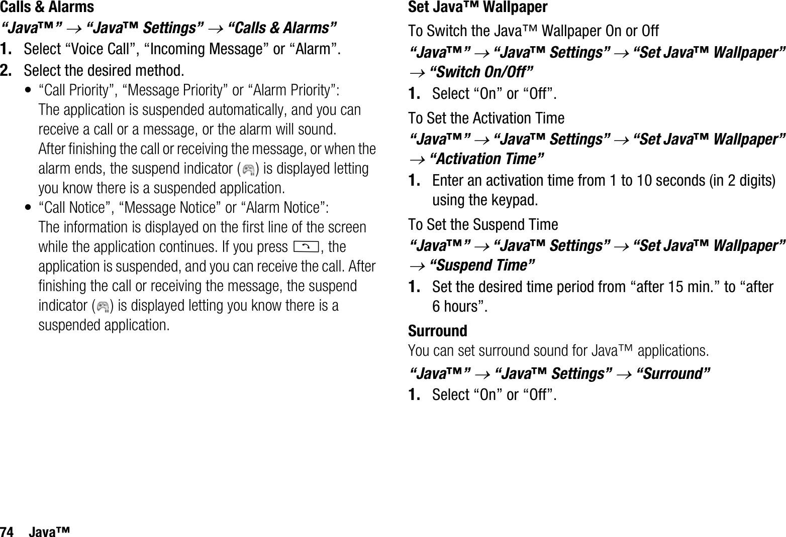 74 Java™Calls &amp; Alarms“Java™”o “Java™ Settings” o “Calls &amp; Alarms”1. Select “Voice Call”, “Incoming Message” or “Alarm”.2. Select the desired method.• “Call Priority”, “Message Priority” or “Alarm Priority”: The application is suspended automatically, and you can receive a call or a message, or the alarm will sound. After finishing the call or receiving the message, or when the alarm ends, the suspend indicator ( ) is displayed letting you know there is a suspended application.• “Call Notice”, “Message Notice” or “Alarm Notice”:The information is displayed on the first line of the screen while the application continues. If you press D, the application is suspended, and you can receive the call. After finishing the call or receiving the message, the suspend indicator ( ) is displayed letting you know there is a suspended application.Set Java™ WallpaperTo Switch the Java™ Wallpaper On or Off“Java™”o “Java™ Settings” o “Set Java™ Wallpaper” o “Switch On/Off”1. Select “On” or “Off”.To Set the Activation Time“Java™”o “Java™ Settings” o “Set Java™ Wallpaper” o “Activation Time”1. Enter an activation time from 1 to 10 seconds (in 2 digits) using the keypad.To Set the Suspend Time“Java™”o “Java™ Settings” o “Set Java™ Wallpaper” o “Suspend Time”1. Set the desired time period from “after 15 min.” to “after 6 hours”.SurroundYou can set surround sound for Java™ applications.“Java™”o “Java™ Settings” o “Surround”1. Select “On” or “Off”.