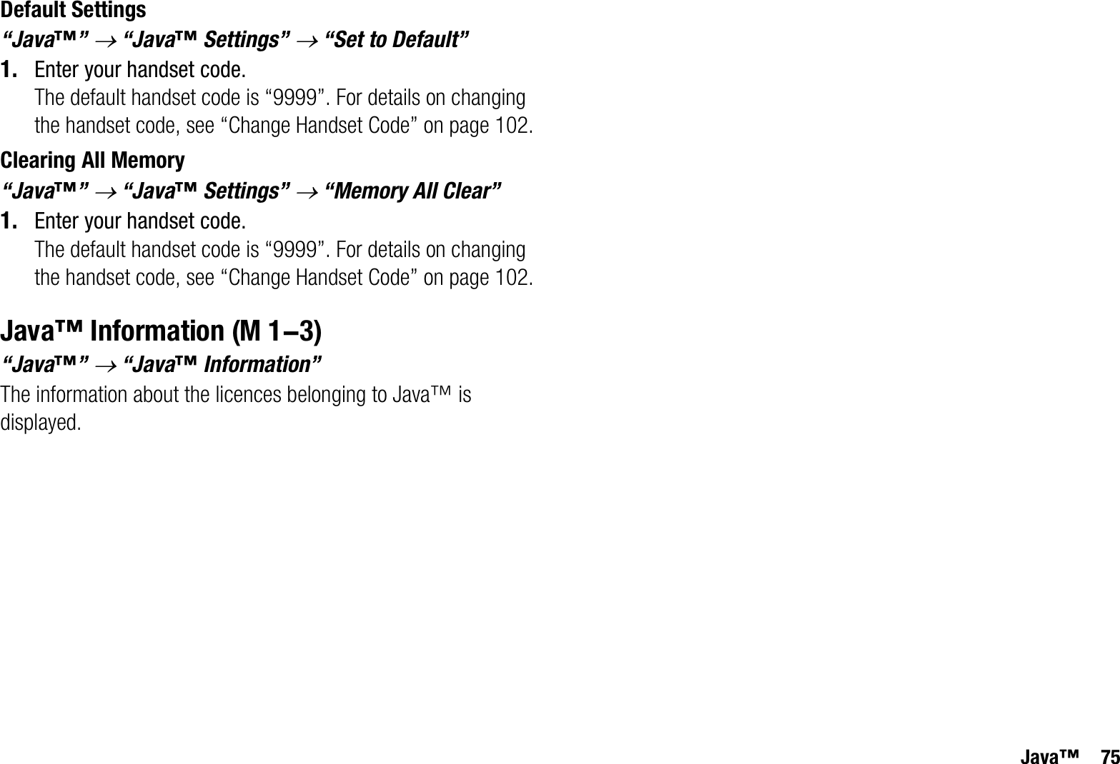 Java™ 75Default Settings“Java™”o “Java™ Settings” o “Set to Default”1. Enter your handset code.The default handset code is “9999”. For details on changing the handset code, see “Change Handset Code” on page 102.Clearing All Memory“Java™”o “Java™ Settings” o “Memory All Clear”1. Enter your handset code.The default handset code is “9999”. For details on changing the handset code, see “Change Handset Code” on page 102.Java™ Information“Java™”o “Java™ Information”The information about the licences belonging to Java™ is displayed. (M 1-3)