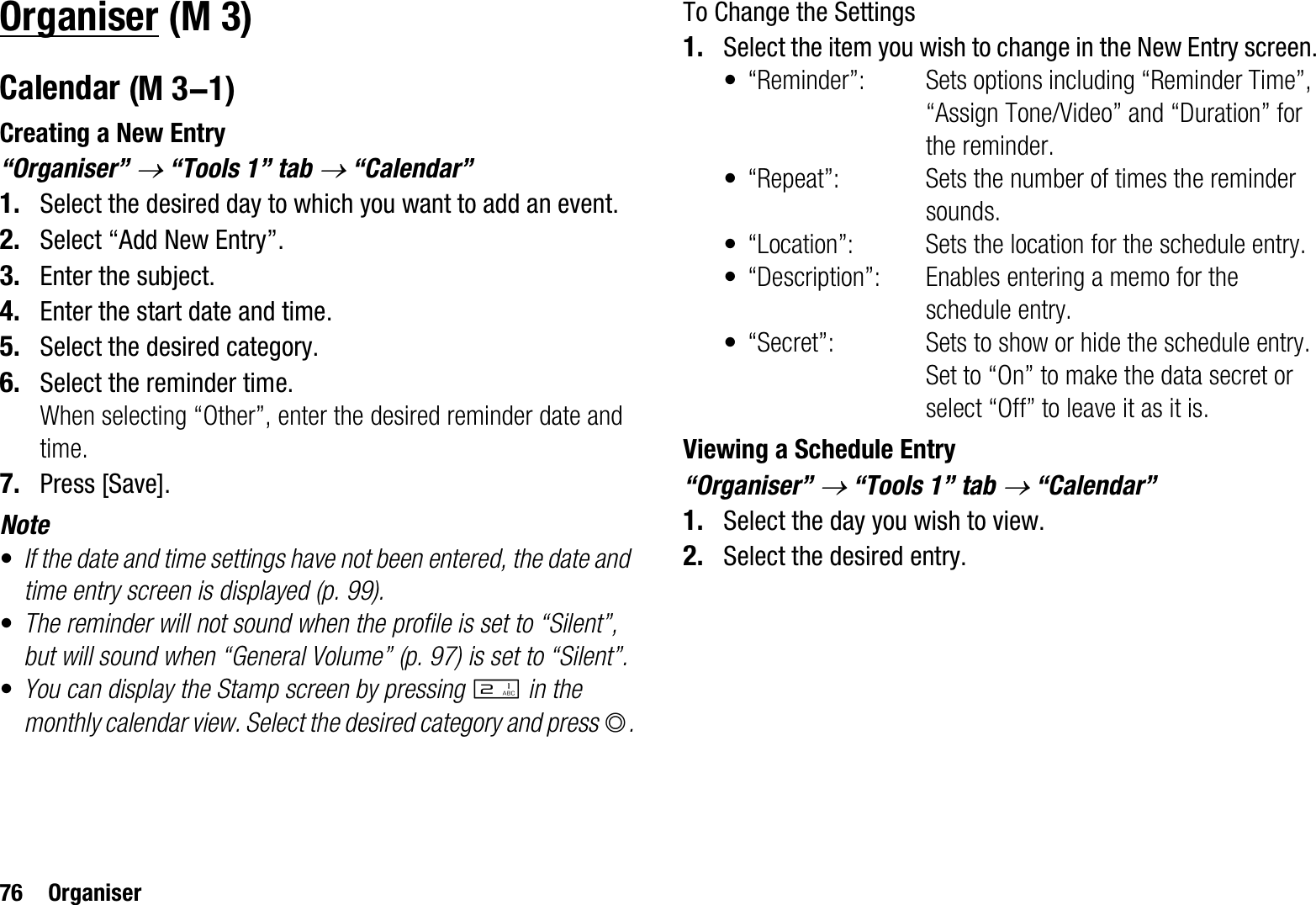 76 OrganiserOrganiserCalendarCreating a New Entry“Organiser” o “Tools 1” tab o “Calendar”1. Select the desired day to which you want to add an event.2. Select “Add New Entry”.3. Enter the subject.4. Enter the start date and time.5. Select the desired category.6. Select the reminder time.When selecting “Other”, enter the desired reminder date and time.7. Press [Save].Note•If the date and time settings have not been entered, the date and time entry screen is displayed (p. 99).•The reminder will not sound when the profile is set to “Silent”, but will sound when “General Volume” (p. 97) is set to “Silent”.•You can display the Stamp screen by pressing H in the monthly calendar view. Select the desired category and press B.To Change the Settings1. Select the item you wish to change in the New Entry screen.• “Reminder”: Sets options including “Reminder Time”, “Assign Tone/Video” and “Duration” for the reminder.• “Repeat”: Sets the number of times the reminder sounds.• “Location”: Sets the location for the schedule entry.• “Description”: Enables entering a memo for the schedule entry.• “Secret”: Sets to show or hide the schedule entry. Set to “On” to make the data secret or select “Off” to leave it as it is.Viewing a Schedule Entry“Organiser” o “Tools 1” tab o “Calendar”1. Select the day you wish to view.2. Select the desired entry. (M 3) (M 3-1)