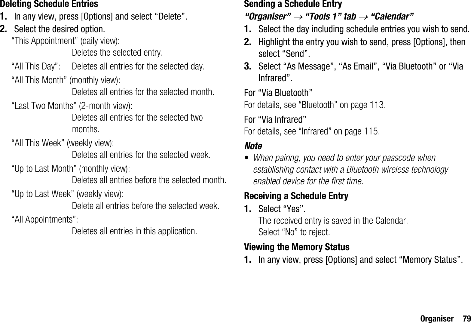 Organiser 79Deleting Schedule Entries1. In any view, press [Options] and select “Delete”.2. Select the desired option.“This Appointment” (daily view):Deletes the selected entry.“All This Day”: Deletes all entries for the selected day.“All This Month” (monthly view): Deletes all entries for the selected month.“Last Two Months” (2-month view):Deletes all entries for the selected two months.“All This Week” (weekly view):Deletes all entries for the selected week.“Up to Last Month” (monthly view): Deletes all entries before the selected month.“Up to Last Week” (weekly view): Delete all entries before the selected week.“All Appointments”: Deletes all entries in this application.Sending a Schedule Entry“Organiser” o “Tools 1” tab o “Calendar”1. Select the day including schedule entries you wish to send.2. Highlight the entry you wish to send, press [Options], then select “Send”.3. Select “As Message”, “As Email”, “Via Bluetooth” or “Via Infrared”.For “Via Bluetooth”For details, see “Bluetooth” on page 113.For “Via Infrared”For details, see “Infrared” on page 115.Note•When pairing, you need to enter your passcode when establishing contact with a Bluetooth wireless technology enabled device for the first time.Receiving a Schedule Entry1. Select “Yes”.The received entry is saved in the Calendar.Select “No” to reject.Viewing the Memory Status1. In any view, press [Options] and select “Memory Status”.