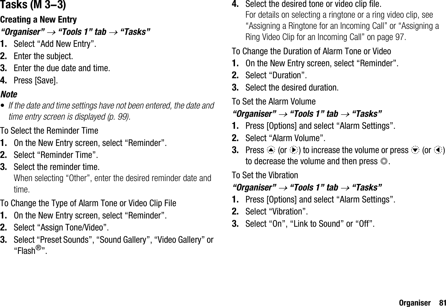 Organiser 81TasksCreating a New Entry“Organiser” o “Tools 1” tab o “Tasks”1. Select “Add New Entry”.2. Enter the subject.3. Enter the due date and time.4. Press [Save].Note•If the date and time settings have not been entered, the date and time entry screen is displayed (p. 99).To Select the Reminder Time1. On the New Entry screen, select “Reminder”.2. Select “Reminder Time”.3. Select the reminder time.When selecting “Other”, enter the desired reminder date and time.To Change the Type of Alarm Tone or Video Clip File1. On the New Entry screen, select “Reminder”.2. Select “Assign Tone/Video”.3. Select “Preset Sounds”, “Sound Gallery”, “Video Gallery” or “Flash®”.4. Select the desired tone or video clip file.For details on selecting a ringtone or a ring video clip, see “Assigning a Ringtone for an Incoming Call” or “Assigning a Ring Video Clip for an Incoming Call” on page 97.To Change the Duration of Alarm Tone or Video1. On the New Entry screen, select “Reminder”.2. Select “Duration”.3. Select the desired duration.To Set the Alarm Volume“Organiser” o “Tools 1” tab o “Tasks”1. Press [Options] and select “Alarm Settings”.2. Select “Alarm Volume”.3. Press a (or d) to increase the volume or press b (or c)to decrease the volume and then press B.To Set the Vibration“Organiser” o “Tools 1” tab o “Tasks”1. Press [Options] and select “Alarm Settings”.2. Select “Vibration”.3. Select “On”, “Link to Sound” or “Off”. (M 3-3)