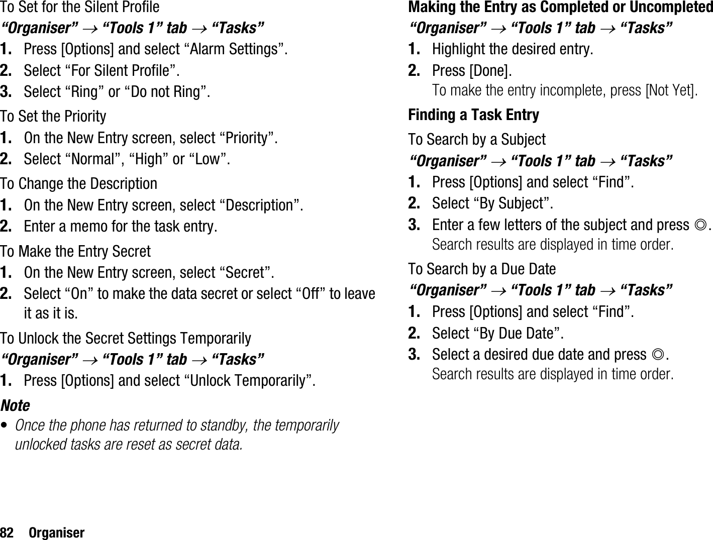 82 OrganiserTo Set for the Silent Profile“Organiser” o “Tools 1” tab o “Tasks”1. Press [Options] and select “Alarm Settings”.2. Select “For Silent Profile”.3. Select “Ring” or “Do not Ring”.To Set the Priority1. On the New Entry screen, select “Priority”.2. Select “Normal”, “High” or “Low”.To Change the Description1. On the New Entry screen, select “Description”.2. Enter a memo for the task entry.To Make the Entry Secret1. On the New Entry screen, select “Secret”.2. Select “On” to make the data secret or select “Off” to leave it as it is.To Unlock the Secret Settings Temporarily“Organiser” o “Tools 1” tab o “Tasks”1. Press [Options] and select “Unlock Temporarily”.Note•Once the phone has returned to standby, the temporarily unlocked tasks are reset as secret data.Making the Entry as Completed or Uncompleted“Organiser” o “Tools 1” tab o “Tasks”1. Highlight the desired entry.2. Press [Done].To make the entry incomplete, press [Not Yet].Finding a Task EntryTo Search by a Subject“Organiser” o “Tools 1” tab o “Tasks”1. Press [Options] and select “Find”.2. Select “By Subject”.3. Enter a few letters of the subject and press B.Search results are displayed in time order.To Search by a Due Date“Organiser” o “Tools 1” tab o “Tasks”1. Press [Options] and select “Find”.2. Select “By Due Date”.3. Select a desired due date and press B.Search results are displayed in time order.