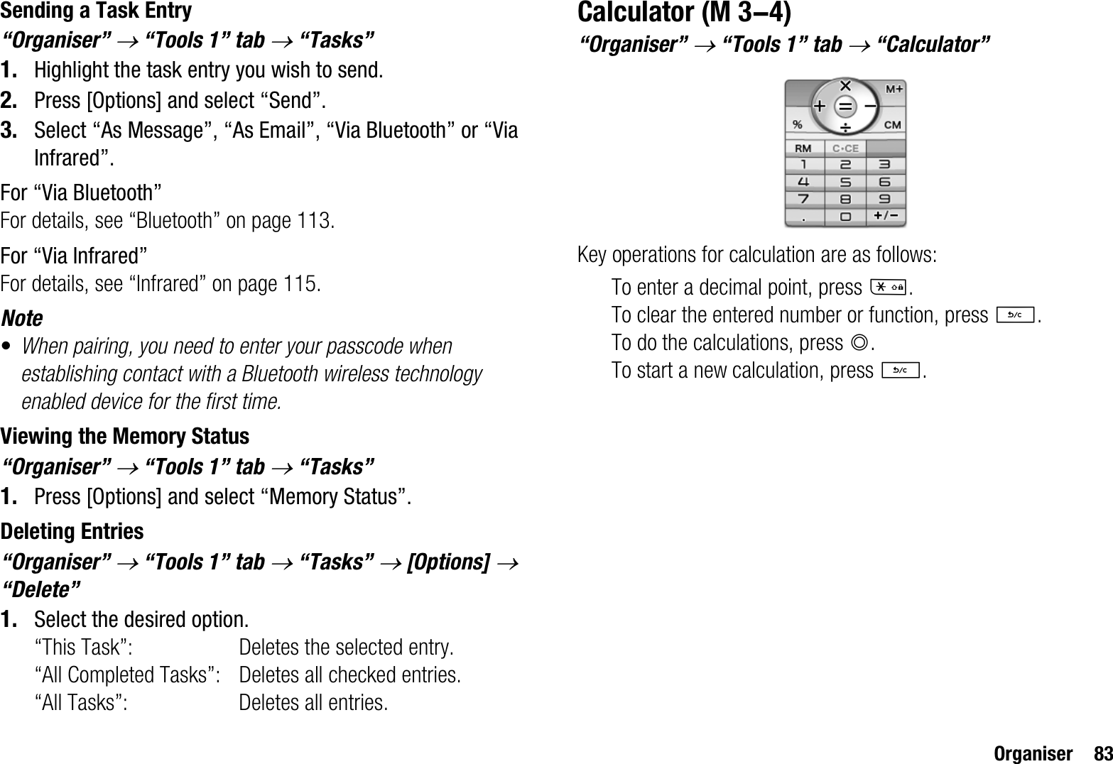 Organiser 83Sending a Task Entry“Organiser” o “Tools 1” tab o “Tasks”1. Highlight the task entry you wish to send.2. Press [Options] and select “Send”.3. Select “As Message”, “As Email”, “Via Bluetooth” or “Via Infrared”.For “Via Bluetooth”For details, see “Bluetooth” on page 113.For “Via Infrared”For details, see “Infrared” on page 115.Note•When pairing, you need to enter your passcode when establishing contact with a Bluetooth wireless technology enabled device for the first time.Viewing the Memory Status“Organiser” o “Tools 1” tab o “Tasks”1. Press [Options] and select “Memory Status”.Deleting Entries“Organiser” o “Tools 1” tab o “Tasks” o [Options] o“Delete”1. Select the desired option.“This Task”: Deletes the selected entry.“All Completed Tasks”: Deletes all checked entries.“All Tasks”: Deletes all entries.Calculator“Organiser” o “Tools 1” tab o “Calculator”Key operations for calculation are as follows:To enter a decimal point, press P.To clear the entered number or function, press U.To do the calculations, press B.To start a new calculation, press U. (M 3-4)