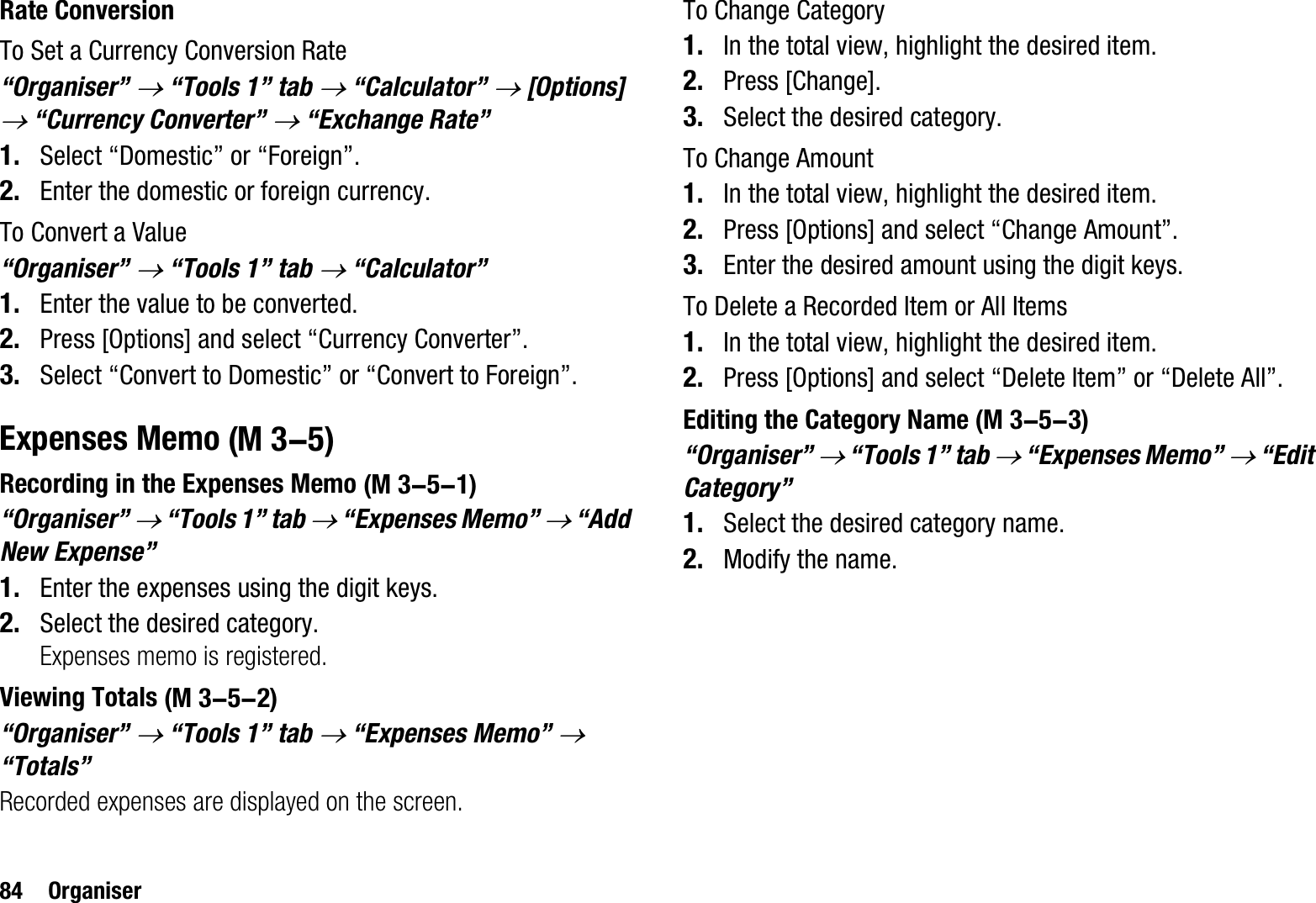 84 OrganiserRate ConversionTo Set a Currency Conversion Rate“Organiser” o “Tools 1” tab o “Calculator” o [Options] o “Currency Converter” o “Exchange Rate”1. Select “Domestic” or “Foreign”.2. Enter the domestic or foreign currency.To Convert a Value“Organiser” o “Tools 1” tab o “Calculator”1. Enter the value to be converted.2. Press [Options] and select “Currency Converter”.3. Select “Convert to Domestic” or “Convert to Foreign”.Expenses MemoRecording in the Expenses Memo“Organiser” o “Tools 1” tab o “Expenses Memo” o “Add New Expense”1. Enter the expenses using the digit keys.2. Select the desired category.Expenses memo is registered.Viewing Totals“Organiser” o “Tools 1” tab o “Expenses Memo” o“Totals”Recorded expenses are displayed on the screen.To Change Category1. In the total view, highlight the desired item.2. Press [Change].3. Select the desired category.To Change Amount1. In the total view, highlight the desired item.2. Press [Options] and select “Change Amount”.3. Enter the desired amount using the digit keys.To Delete a Recorded Item or All Items1. In the total view, highlight the desired item.2. Press [Options] and select “Delete Item” or “Delete All”.Editing the Category Name“Organiser” o “Tools 1” tab o “Expenses Memo” o “Edit Category”1. Select the desired category name.2. Modify the name. (M 3-5) (M 3-5-1) (M 3-5-2) (M 3-5-3)