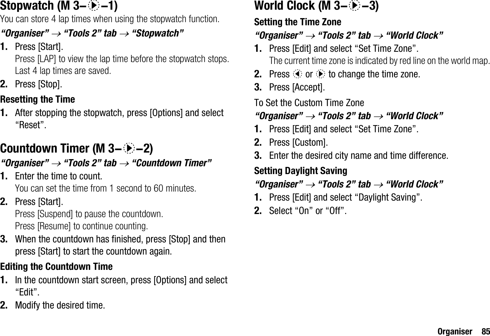 Organiser 85StopwatchYou can store 4 lap times when using the stopwatch function.“Organiser” o “Tools 2” tab o “Stopwatch”1. Press [Start].Press [LAP] to view the lap time before the stopwatch stops. Last 4 lap times are saved.2. Press [Stop].Resetting the Time1. After stopping the stopwatch, press [Options] and select “Reset”.Countdown Timer“Organiser” o “Tools 2” tab o “Countdown Timer”1. Enter the time to count.You can set the time from 1 second to 60 minutes.2. Press [Start].Press [Suspend] to pause the countdown.Press [Resume] to continue counting.3. When the countdown has finished, press [Stop] and then press [Start] to start the countdown again.Editing the Countdown Time1. In the countdown start screen, press [Options] and select “Edit”.2. Modify the desired time.World ClockSetting the Time Zone“Organiser” o “Tools 2” tab o “World Clock”1. Press [Edit] and select “Set Time Zone”.The current time zone is indicated by red line on the world map.2. Press c or d to change the time zone.3. Press [Accept].To Set the Custom Time Zone“Organiser” o “Tools 2” tab o “World Clock”1. Press [Edit] and select “Set Time Zone”.2. Press [Custom].3. Enter the desired city name and time difference.Setting Daylight Saving“Organiser” o “Tools 2” tab o “World Clock”1. Press [Edit] and select “Daylight Saving”.2. Select “On” or “Off”. (M 3-d-1) (M 3-d-2) (M 3-d-3)