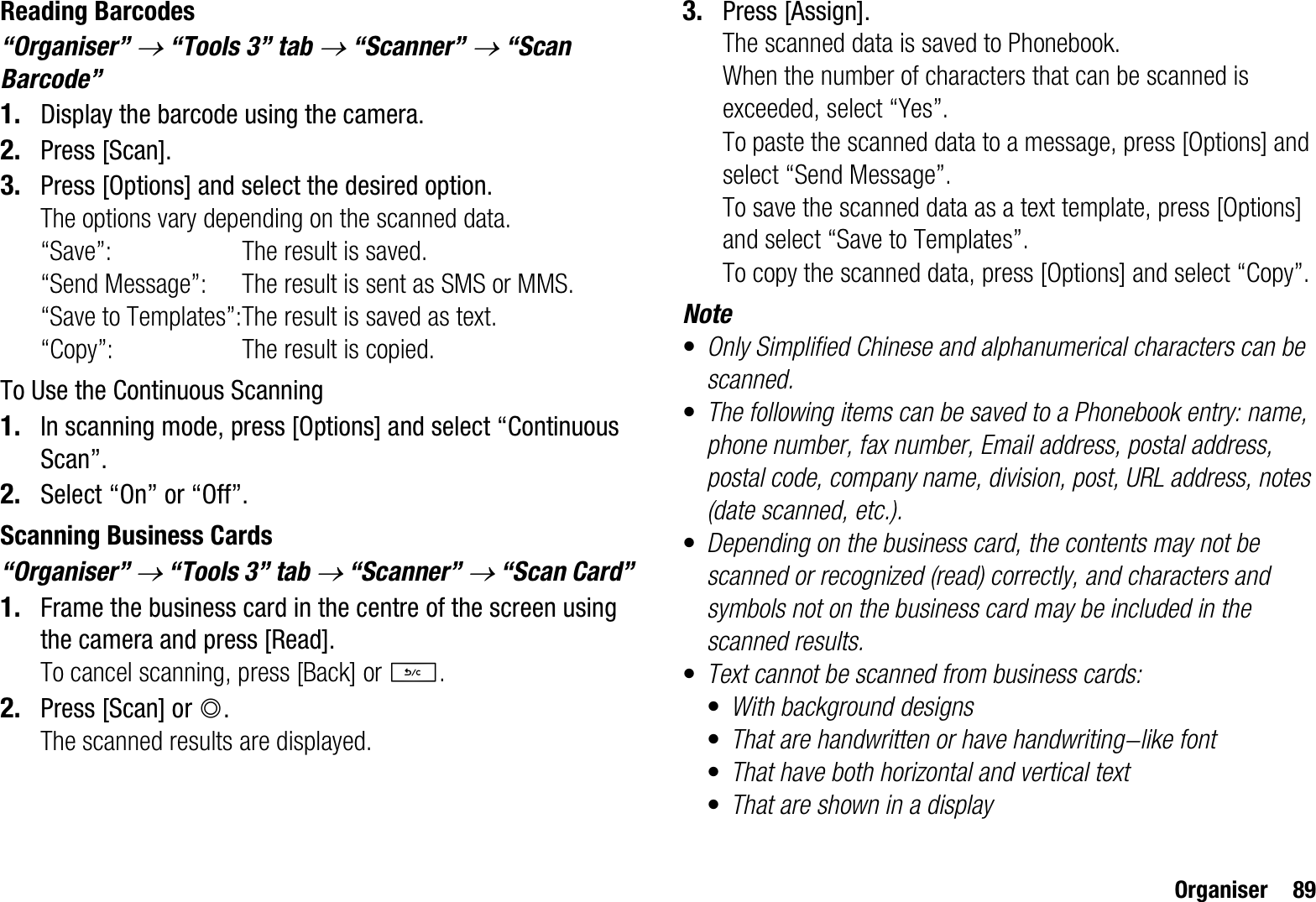 Organiser 89Reading Barcodes“Organiser” o“Tools 3” tab o“Scanner” o“Scan Barcode”1. Display the barcode using the camera.2. Press [Scan].3. Press [Options] and select the desired option.The options vary depending on the scanned data.“Save”: The result is saved.“Send Message”: The result is sent as SMS or MMS.“Save to Templates”:The result is saved as text.“Copy”: The result is copied.To Use the Continuous Scanning1. In scanning mode, press [Options] and select “Continuous Scan”.2. Select “On” or “Off”.Scanning Business Cards“Organiser” o“Tools 3” tab o“Scanner” o“Scan Card”1. Frame the business card in the centre of the screen using the camera and press [Read].To cancel scanning, press [Back] or U.2. Press [Scan] or B.The scanned results are displayed.3. Press [Assign].The scanned data is saved to Phonebook.When the number of characters that can be scanned is exceeded, select “Yes”.To paste the scanned data to a message, press [Options] and select “Send Message”.To save the scanned data as a text template, press [Options] and select “Save to Templates”.To copy the scanned data, press [Options] and select “Copy”.Note•Only Simplified Chinese and alphanumerical characters can be scanned.•The following items can be saved to a Phonebook entry: name, phone number, fax number, Email address, postal address, postal code, company name, division, post, URL address, notes (date scanned, etc.).•Depending on the business card, the contents may not be scanned or recognized (read) correctly, and characters and symbols not on the business card may be included in the scanned results.•Text cannot be scanned from business cards:•With background designs•That are handwritten or have handwriting-like font•That have both horizontal and vertical text•That are shown in a display