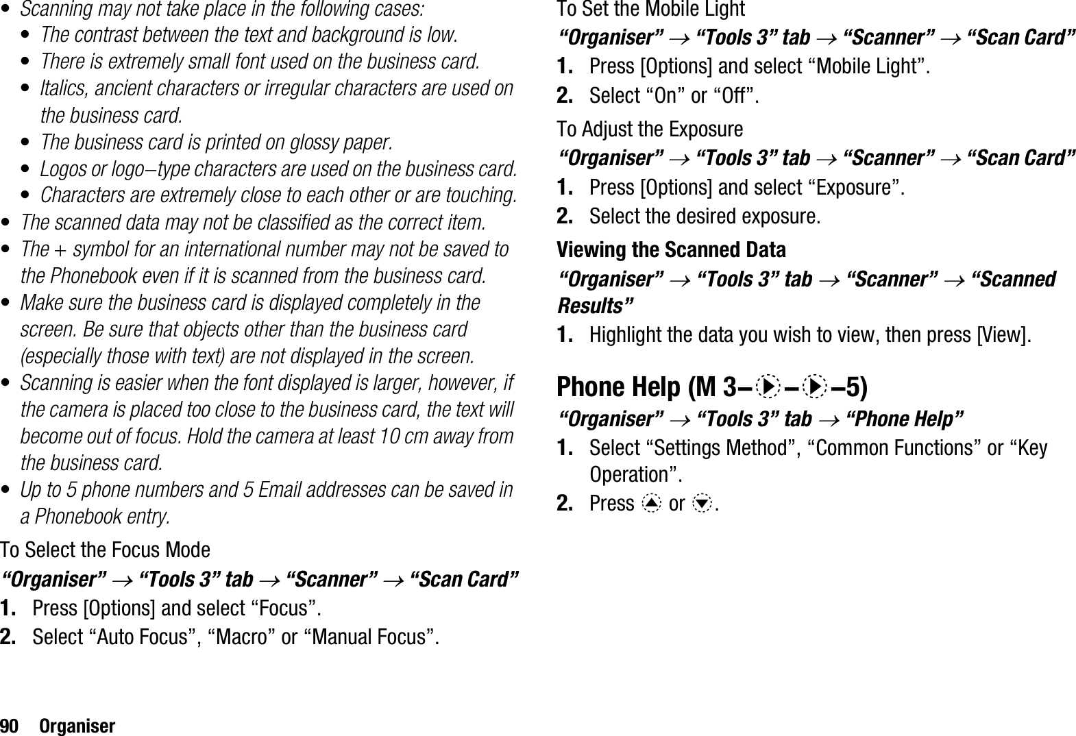 90 Organiser•Scanning may not take place in the following cases:•The contrast between the text and background is low.•There is extremely small font used on the business card.•Italics, ancient characters or irregular characters are used on the business card.•The business card is printed on glossy paper.•Logos or logo-type characters are used on the business card.•Characters are extremely close to each other or are touching.•The scanned data may not be classified as the correct item.•The + symbol for an international number may not be saved to the Phonebook even if it is scanned from the business card.•Make sure the business card is displayed completely in the screen. Be sure that objects other than the business card (especially those with text) are not displayed in the screen.•Scanning is easier when the font displayed is larger, however, if the camera is placed too close to the business card, the text will become out of focus. Hold the camera at least 10 cm away from the business card.•Up to 5 phone numbers and 5 Email addresses can be saved in a Phonebook entry.To Select the Focus Mode“Organiser” o“Tools 3” tab o“Scanner” o“Scan Card”1. Press [Options] and select “Focus”.2. Select “Auto Focus”, “Macro” or “Manual Focus”.To Set the Mobile Light“Organiser” o“Tools 3” tab o“Scanner” o“Scan Card”1. Press [Options] and select “Mobile Light”.2. Select “On” or “Off”.To Adjust the Exposure“Organiser” o“Tools 3” tab o“Scanner” o“Scan Card”1. Press [Options] and select “Exposure”.2. Select the desired exposure.Viewing the Scanned Data“Organiser” o“Tools 3” tab o“Scanner” o“Scanned Results”1. Highlight the data you wish to view, then press [View].Phone Help“Organiser” o “Tools 3” tab o “Phone Help”1. Select “Settings Method”, “Common Functions” or “Key Operation”.2. Press a or b. (M 3-d-d-5)