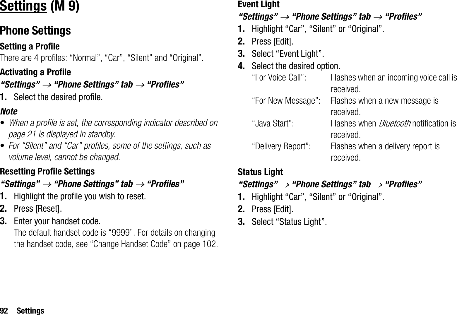 92 SettingsSettingsPhone SettingsSetting a ProfileThere are 4 profiles: “Normal”, “Car”, “Silent” and “Original”.Activating a Profile“Settings” o “Phone Settings” tab o “Profiles” 1. Select the desired profile.Note•When a profile is set, the corresponding indicator described on page 21 is displayed in standby.•For “Silent” and “Car” profiles, some of the settings, such as volume level, cannot be changed.Resetting Profile Settings“Settings” o “Phone Settings” tab o “Profiles” 1. Highlight the profile you wish to reset.2. Press [Reset].3. Enter your handset code.The default handset code is “9999”. For details on changing the handset code, see “Change Handset Code” on page 102.Event Light“Settings” o “Phone Settings” tab o “Profiles”1. Highlight “Car”, “Silent” or “Original”.2. Press [Edit].3. Select “Event Light”.4. Select the desired option.“For Voice Call”: Flashes when an incoming voice call is received.“For New Message”: Flashes when a new message is received.“Java Start”: Flashes when Bluetooth notification is received.“Delivery Report”: Flashes when a delivery report is received.Status Light“Settings” o “Phone Settings” tab o “Profiles”1. Highlight “Car”, “Silent” or “Original”.2. Press [Edit].3. Select “Status Light”. (M 9)