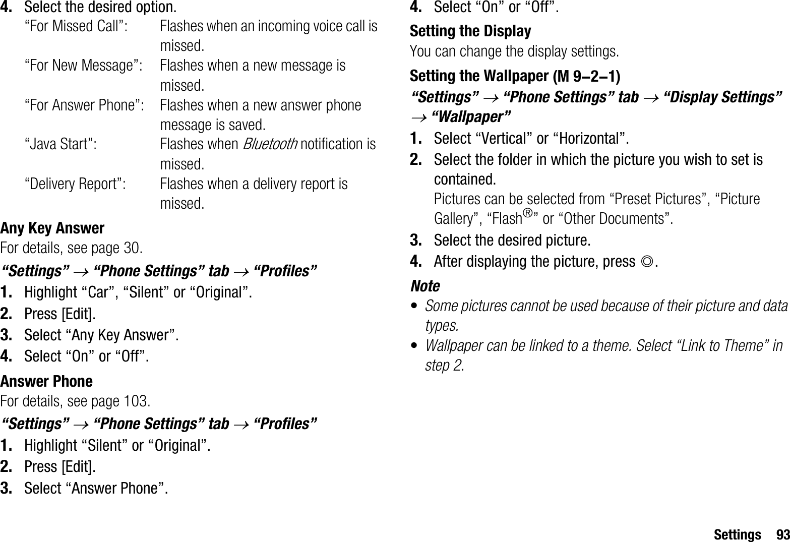 Settings 934. Select the desired option.“For Missed Call”: Flashes when an incoming voice call is missed.“For New Message”: Flashes when a new message is missed.“For Answer Phone”: Flashes when a new answer phone message is saved.“Java Start”: Flashes when Bluetooth notification is missed.“Delivery Report”: Flashes when a delivery report is missed.Any Key AnswerFor details, see page 30.“Settings” o “Phone Settings” tab o “Profiles”1. Highlight “Car”, “Silent” or “Original”.2. Press [Edit].3. Select “Any Key Answer”.4. Select “On” or “Off”.Answer PhoneFor details, see page 103.“Settings” o “Phone Settings” tab o “Profiles”1. Highlight “Silent” or “Original”.2. Press [Edit].3. Select “Answer Phone”.4. Select “On” or “Off”.Setting the DisplayYou can change the display settings.Setting the Wallpaper“Settings” o “Phone Settings” tab o “Display Settings” o “Wallpaper”1. Select “Vertical” or “Horizontal”.2. Select the folder in which the picture you wish to set is contained.Pictures can be selected from “Preset Pictures”, “Picture Gallery”, “Flash®” or “Other Documents”.3. Select the desired picture.4. After displaying the picture, press B.Note•Some pictures cannot be used because of their picture and data types.•Wallpaper can be linked to a theme. Select “Link to Theme” in step 2. (M 9-2-1)