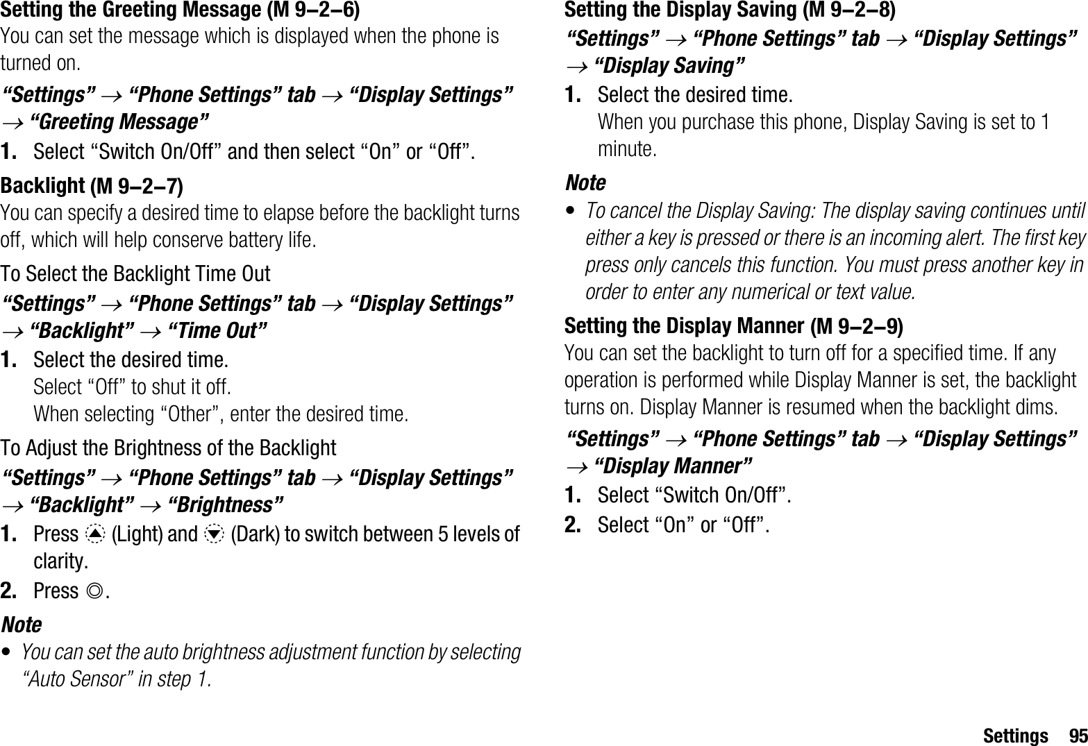 Settings 95Setting the Greeting MessageYou can set the message which is displayed when the phone is turned on.“Settings” o “Phone Settings” tab o “Display Settings” o “Greeting Message”1. Select “Switch On/Off” and then select “On” or “Off”.BacklightYou can specify a desired time to elapse before the backlight turns off, which will help conserve battery life.To Select the Backlight Time Out“Settings” o “Phone Settings” tab o “Display Settings” o “Backlight” o “Time Out”1. Select the desired time.Select “Off” to shut it off.When selecting “Other”, enter the desired time.To Adjust the Brightness of the Backlight“Settings” o “Phone Settings” tab o “Display Settings” o “Backlight” o “Brightness”1. Press a (Light) and b (Dark) to switch between 5 levels of clarity.2. Press B.Note•You can set the auto brightness adjustment function by selecting “Auto Sensor” in step 1.Setting the Display Saving“Settings” o “Phone Settings” tab o “Display Settings” o “Display Saving”1. Select the desired time.When you purchase this phone, Display Saving is set to 1 minute.Note•To cancel the Display Saving: The display saving continues until either a key is pressed or there is an incoming alert. The first key press only cancels this function. You must press another key in order to enter any numerical or text value.Setting the Display MannerYou can set the backlight to turn off for a specified time. If any operation is performed while Display Manner is set, the backlight turns on. Display Manner is resumed when the backlight dims.“Settings” o “Phone Settings” tab o “Display Settings” o “Display Manner”1. Select “Switch On/Off”.2. Select “On” or “Off”. (M 9-2-6) (M 9-2-7) (M 9-2-8) (M 9-2-9)