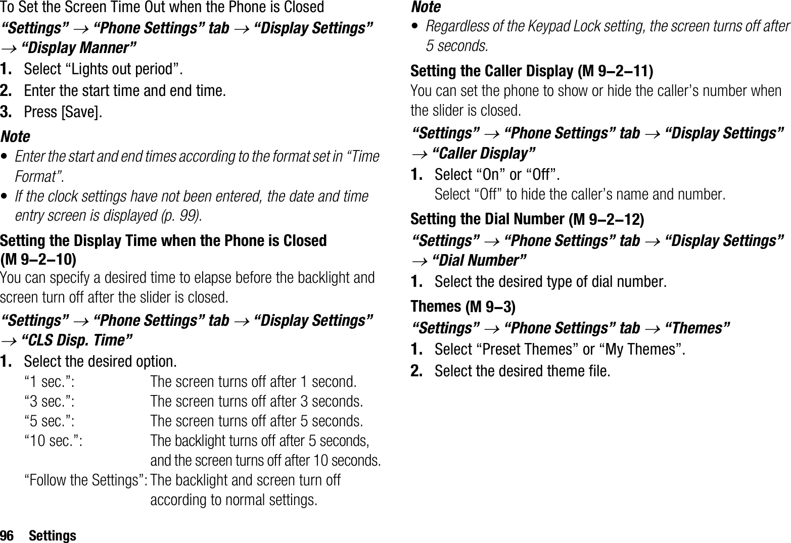 96 SettingsTo Set the Screen Time Out when the Phone is Closed“Settings” o “Phone Settings” tab o “Display Settings” o “Display Manner”1. Select “Lights out period”.2. Enter the start time and end time.3. Press [Save].Note•Enter the start and end times according to the format set in “Time Format”.•If the clock settings have not been entered, the date and time entry screen is displayed (p. 99).Setting the Display Time when the Phone is ClosedYou can specify a desired time to elapse before the backlight and screen turn off after the slider is closed.“Settings” o “Phone Settings” tab o “Display Settings” o “CLS Disp. Time”1. Select the desired option.“1 sec.”: The screen turns off after 1 second.“3 sec.”: The screen turns off after 3 seconds.“5 sec.”: The screen turns off after 5 seconds.“10 sec.”:The backlight turns off after 5 seconds, and the screen turns off after 10 seconds.“Follow the Settings”: The backlight and screen turn off according to normal settings.Note•Regardless of the Keypad Lock setting, the screen turns off after 5 seconds.Setting the Caller DisplayYou can set the phone to show or hide the caller’s number when the slider is closed. “Settings” o “Phone Settings” tab o “Display Settings” o “Caller Display”1. Select “On” or “Off”.Select “Off” to hide the caller’s name and number.Setting the Dial Number“Settings” o “Phone Settings” tab o “Display Settings” o “Dial Number”1. Select the desired type of dial number.Themes“Settings” o “Phone Settings” tab o “Themes”1. Select “Preset Themes” or “My Themes”.2. Select the desired theme file.(M 9-2-10) (M 9-2-11) (M 9-2-12) (M 9-3)