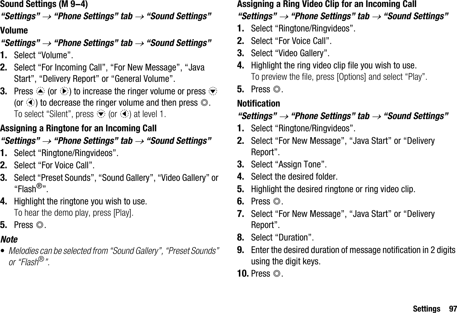 Settings 97Sound Settings“Settings” o “Phone Settings” tab o “Sound Settings”Volume“Settings” o “Phone Settings” tab o “Sound Settings” 1. Select “Volume”.2. Select “For Incoming Call”, “For New Message”, “Java Start”, “Delivery Report” or “General Volume”.3. Press a (or d) to increase the ringer volume or press b(or c) to decrease the ringer volume and then press B.To select “Silent”, press b (or c) at level 1.Assigning a Ringtone for an Incoming Call“Settings” o “Phone Settings” tab o “Sound Settings” 1. Select “Ringtone/Ringvideos”.2. Select “For Voice Call”.3. Select “Preset Sounds”, “Sound Gallery”, “Video Gallery” or “Flash®”.4. Highlight the ringtone you wish to use.To hear the demo play, press [Play].5. Press B.Note•Melodies can be selected from “Sound Gallery”, “Preset Sounds” or “Flash®”.Assigning a Ring Video Clip for an Incoming Call“Settings” o “Phone Settings” tab o “Sound Settings”1. Select “Ringtone/Ringvideos”.2. Select “For Voice Call”.3. Select “Video Gallery”.4. Highlight the ring video clip file you wish to use.To preview the file, press [Options] and select “Play”.5. Press B.Notification“Settings” o “Phone Settings” tab o “Sound Settings”1. Select “Ringtone/Ringvideos”.2. Select “For New Message”, “Java Start” or “Delivery Report”.3. Select “Assign Tone”.4. Select the desired folder.5. Highlight the desired ringtone or ring video clip.6. Press B.7. Select “For New Message”, “Java Start” or “Delivery Report”.8. Select “Duration”.9. Enter the desired duration of message notification in 2 digits using the digit keys.10. Press B. (M 9-4)
