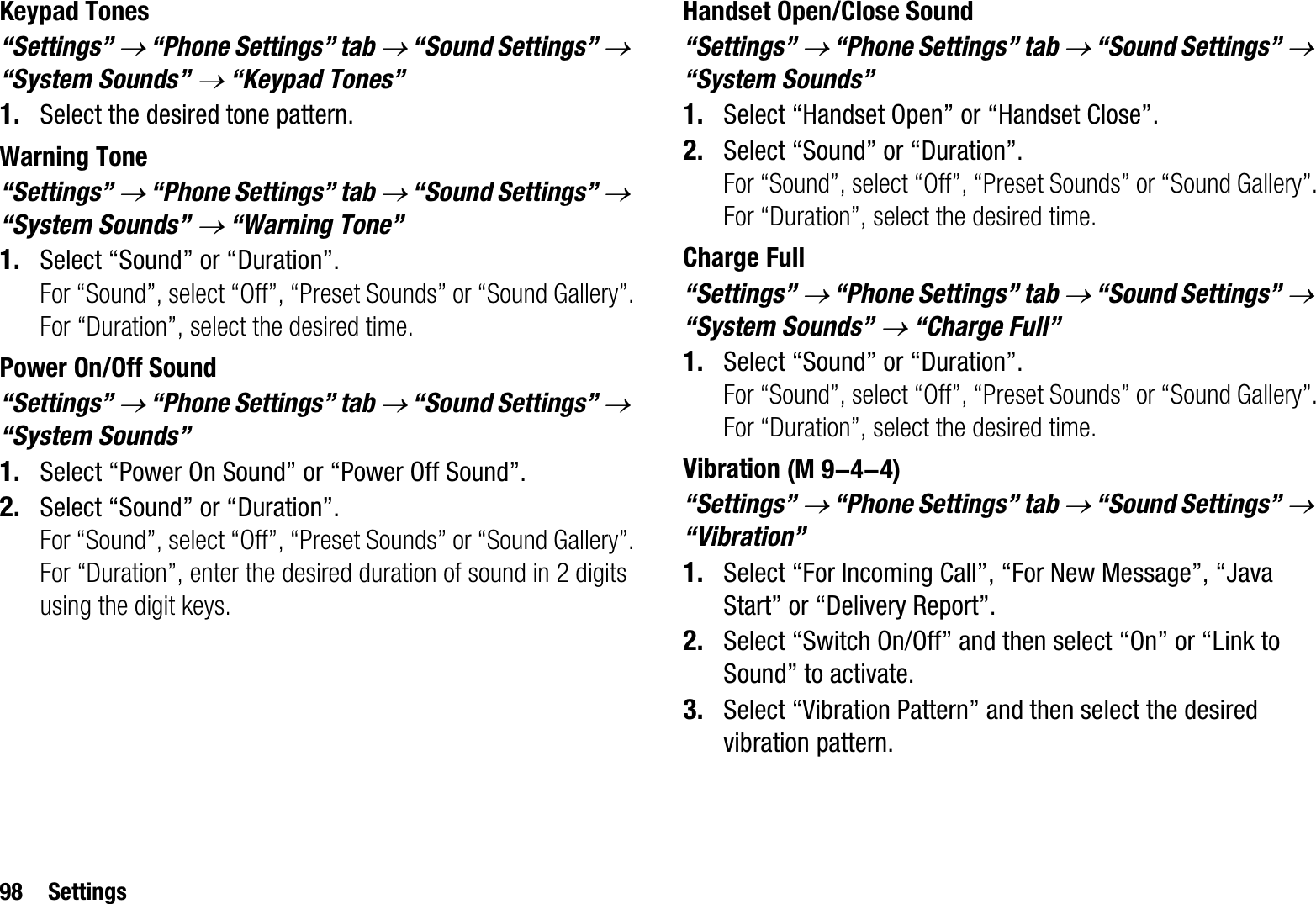 98 SettingsKeypad Tones“Settings” o “Phone Settings” tab o “Sound Settings” o“System Sounds” o “Keypad Tones”1. Select the desired tone pattern.Warning Tone“Settings” o“Phone Settings” tab o “Sound Settings” o“System Sounds” o “Warning Tone”1. Select “Sound” or “Duration”.For “Sound”, select “Off”, “Preset Sounds” or “Sound Gallery”.For “Duration”, select the desired time.Power On/Off Sound“Settings” o “Phone Settings” tab o “Sound Settings” o“System Sounds”1. Select “Power On Sound” or “Power Off Sound”.2. Select “Sound” or “Duration”.For “Sound”, select “Off”, “Preset Sounds” or “Sound Gallery”.For “Duration”, enter the desired duration of sound in 2 digits using the digit keys.Handset Open/Close Sound“Settings” o “Phone Settings” tab o “Sound Settings” o“System Sounds”1. Select “Handset Open” or “Handset Close”.2. Select “Sound” or “Duration”.For “Sound”, select “Off”, “Preset Sounds” or “Sound Gallery”.For “Duration”, select the desired time.Charge Full“Settings” o “Phone Settings” tab o “Sound Settings” o“System Sounds” o “Charge Full”1. Select “Sound” or “Duration”.For “Sound”, select “Off”, “Preset Sounds” or “Sound Gallery”.For “Duration”, select the desired time.Vibration“Settings” o “Phone Settings” tab o “Sound Settings” o“Vibration”1. Select “For Incoming Call”, “For New Message”, “Java Start” or “Delivery Report”.2. Select “Switch On/Off” and then select “On” or “Link to Sound” to activate.3. Select “Vibration Pattern” and then select the desired vibration pattern. (M 9-4-4)