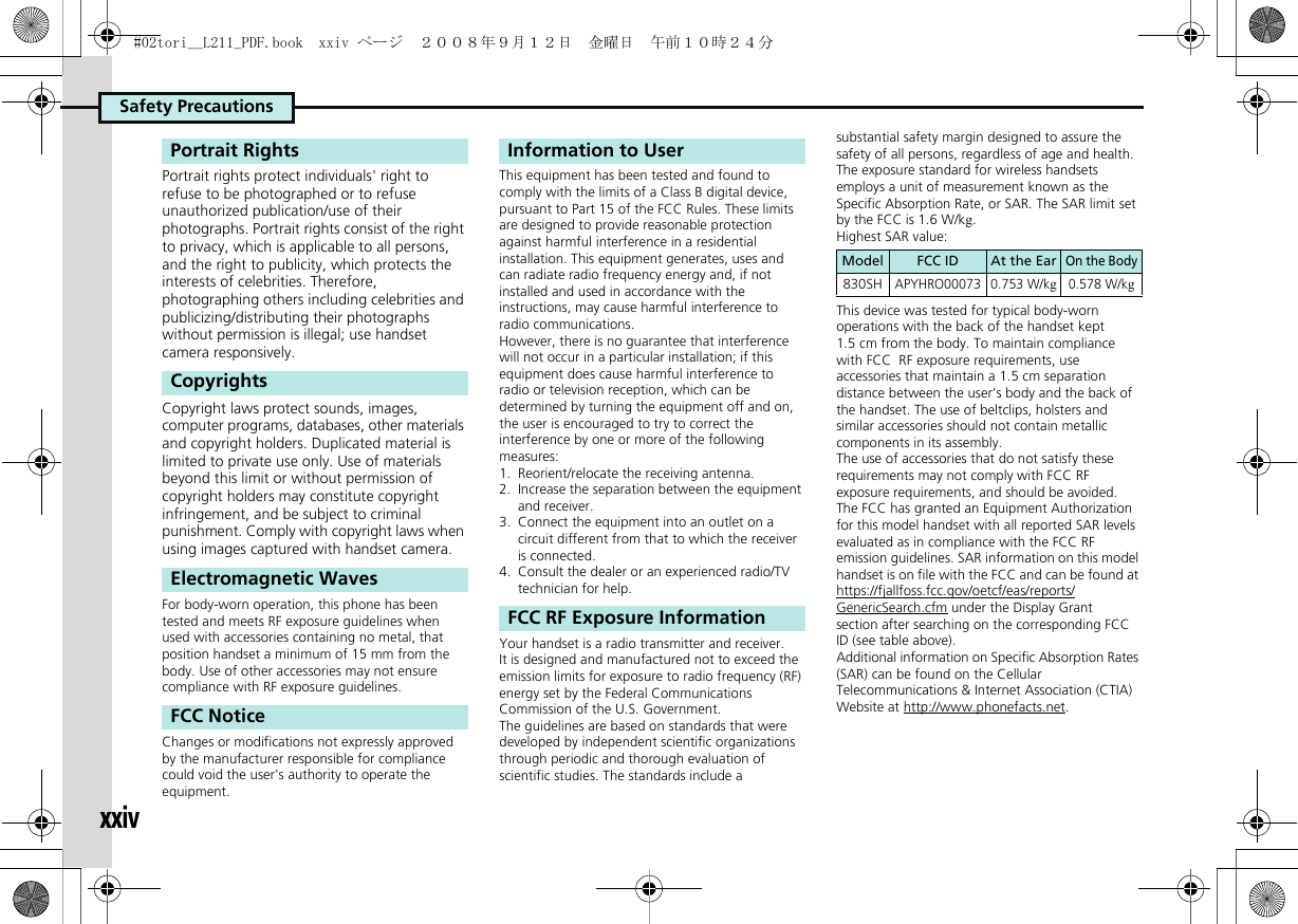 Safety PrecautionsxxivPortrait rights protect individuals&apos; right to refuse to be photographed or to refuse unauthorized publication/use of their photographs. Portrait rights consist of the right to privacy, which is applicable to all persons, and the right to publicity, which protects the interests of celebrities. Therefore, photographing others including celebrities and publicizing/distributing their photographs without permission is illegal; use handset camera responsively.Copyright laws protect sounds, images, computer programs, databases, other materials and copyright holders. Duplicated material is limited to private use only. Use of materials beyond this limit or without permission of copyright holders may constitute copyright infringement, and be subject to criminal punishment. Comply with copyright laws when using images captured with handset camera.For body-worn operation, this phone has been tested and meets RF exposure guidelines when used with accessories containing no metal, that position handset a minimum of 15 mm from the body. Use of other accessories may not ensure compliance with RF exposure guidelines.Changes or modifications not expressly approved by the manufacturer responsible for compliance could void the user&apos;s authority to operate the equipment.This equipment has been tested and found to comply with the limits of a Class B digital device, pursuant to Part 15 of the FCC Rules. These limits are designed to provide reasonable protection against harmful interference in a residential installation. This equipment generates, uses and can radiate radio frequency energy and, if not installed and used in accordance with the instructions, may cause harmful interference to radio communications.However, there is no guarantee that interference will not occur in a particular installation; if this equipment does cause harmful interference to radio or television reception, which can be determined by turning the equipment off and on, the user is encouraged to try to correct the interference by one or more of the following measures:1.  Reorient/relocate the receiving antenna.2.  Increase the separation between the equipment and receiver.3.  Connect the equipment into an outlet on a circuit different from that to which the receiver is connected.4.  Consult the dealer or an experienced radio/TV technician for help.Your handset is a radio transmitter and receiver.It is designed and manufactured not to exceed the emission limits for exposure to radio frequency (RF) energy set by the Federal Communications Commission of the U.S. Government.The guidelines are based on standards that were developed by independent scientific organizations through periodic and thorough evaluation of scientific studies. The standards include a substantial safety margin designed to assure the safety of all persons, regardless of age and health.The exposure standard for wireless handsets employs a unit of measurement known as the Specific Absorption Rate, or SAR. The SAR limit set by the FCC is 1.6 W/kg.Highest SAR value:This device was tested for typical body-worn operations with the back of the handset kept 1.5 cm from the body. To maintain compliance with FCC  RF exposure requirements, use accessories that maintain a 1.5 cm separation distance between the user&apos;s body and the back of the handset. The use of beltclips, holsters and similar accessories should not contain metallic components in its assembly.The use of accessories that do not satisfy these requirements may not comply with FCC RF exposure requirements, and should be avoided.The FCC has granted an Equipment Authorization for this model handset with all reported SAR levels evaluated as in compliance with the FCC RF emission guidelines. SAR information on this model handset is on file with the FCC and can be found at https://fjallfoss.fcc.gov/oetcf/eas/reports/GenericSearch.cfm under the Display Grant section after searching on the corresponding FCC ID (see table above).Additional information on Specific Absorption Rates (SAR) can be found on the Cellular Telecommunications &amp; Internet Association (CTIA) Website at http://www.phonefacts.net.Portrait RightsCopyrightsElectromagnetic WavesFCC NoticeInformation to UserFCC RF Exposure InformationModel FCC ID At the EarOn the Body830SHAPYHRO00073 0.753 W/kg0.578 W/kg#02tori__L211_PDF.book  xxiv ページ  ２００８年９月１２日　金曜日　午前１０時２４分