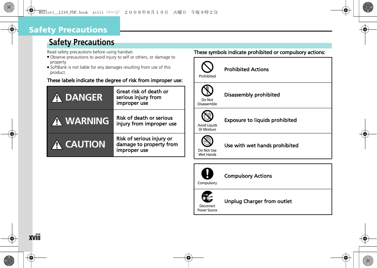 xviiiSafety PrecautionsRead safety precautions before using handset..Observe precautions to avoid injury to self or others, or damage to property..SoftBank is not liable for any damages resulting from use of this product.These labels indicate the degree of risk from improper use:These symbols indicate prohibited or compulsory actions:Safety PrecautionsDANGER Great risk of death or serious injury from improper useWARNING Risk of death or serious injury from improper useCAUTION Risk of serious injury or damage to property from improper use$Prohibited Actions%Disassembly prohibited&amp;Exposure to liquids prohibited&apos;Use with wet hands prohibited(Compulsory Actions)Unplug Charger from outlet#02tori__L210_PDF.book  xviii ページ  ２００８年８月１９日　火曜日　午後９時２分